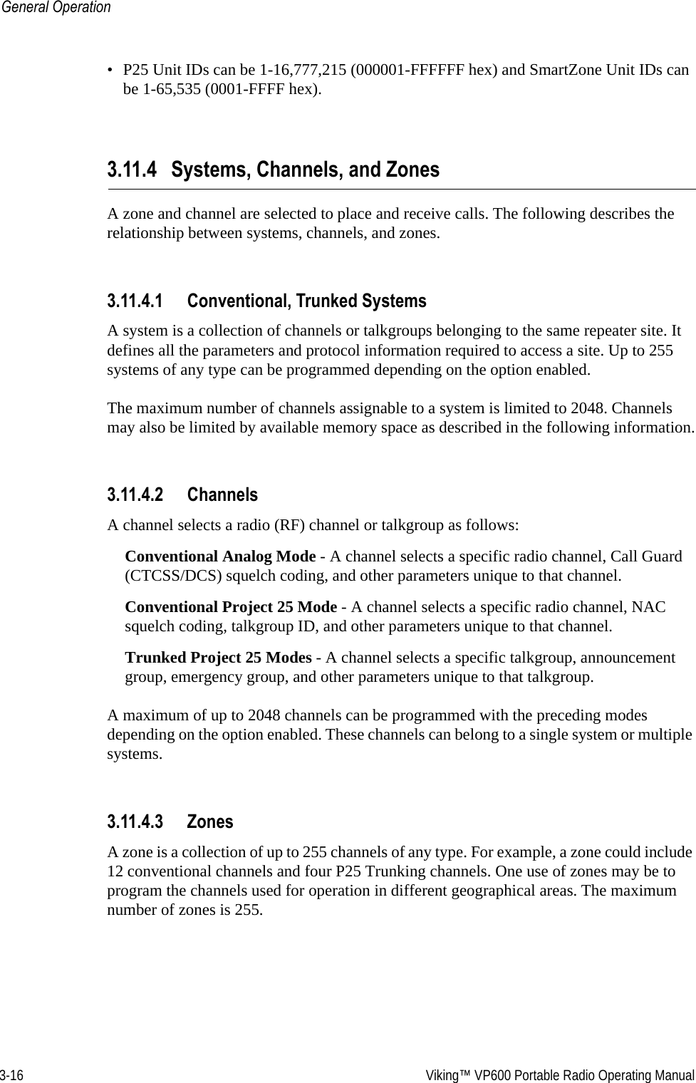 3-16  Viking™ VP600 Portable Radio Operating ManualGeneral Operation• P25 Unit IDs can be 1-16,777,215 (000001-FFFFFF hex) and SmartZone Unit IDs can be 1-65,535 (0001-FFFF hex).3.11.4 Systems, Channels, and ZonesA zone and channel are selected to place and receive calls. The following describes the relationship between systems, channels, and zones.3.11.4.1 Conventional, Trunked SystemsA system is a collection of channels or talkgroups belonging to the same repeater site. It defines all the parameters and protocol information required to access a site. Up to 255 systems of any type can be programmed depending on the option enabled.The maximum number of channels assignable to a system is limited to 2048. Channels may also be limited by available memory space as described in the following information.3.11.4.2 ChannelsA channel selects a radio (RF) channel or talkgroup as follows:Conventional Analog Mode - A channel selects a specific radio channel, Call Guard (CTCSS/DCS) squelch coding, and other parameters unique to that channel.Conventional Project 25 Mode - A channel selects a specific radio channel, NAC squelch coding, talkgroup ID, and other parameters unique to that channel.Trunked Project 25 Modes - A channel selects a specific talkgroup, announcement group, emergency group, and other parameters unique to that talkgroup.A maximum of up to 2048 channels can be programmed with the preceding modes depending on the option enabled. These channels can belong to a single system or multiple systems.3.11.4.3 ZonesA zone is a collection of up to 255 channels of any type. For example, a zone could include 12 conventional channels and four P25 Trunking channels. One use of zones may be to program the channels used for operation in different geographical areas. The maximum number of zones is 255.