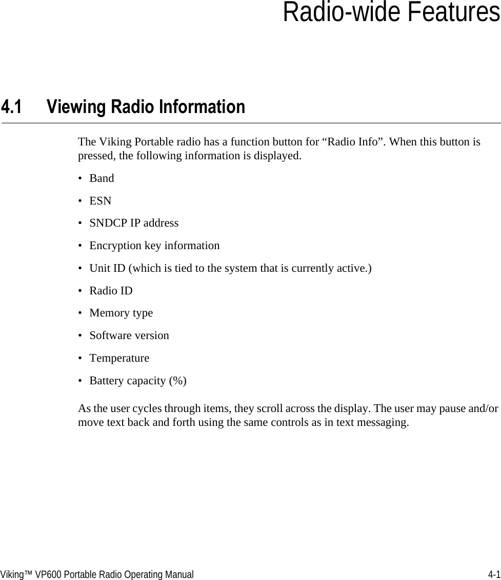 Viking™ VP600 Portable Radio Operating Manual 4-1SECTIONSection 4Radio-wide Features4.1 Viewing Radio Information The Viking Portable radio has a function button for “Radio Info”. When this button is pressed, the following information is displayed.•Band• ESN• SNDCP IP address• Encryption key information• Unit ID (which is tied to the system that is currently active.)•Radio ID• Memory type• Software version• Temperature• Battery capacity (%)As the user cycles through items, they scroll across the display. The user may pause and/or move text back and forth using the same controls as in text messaging.