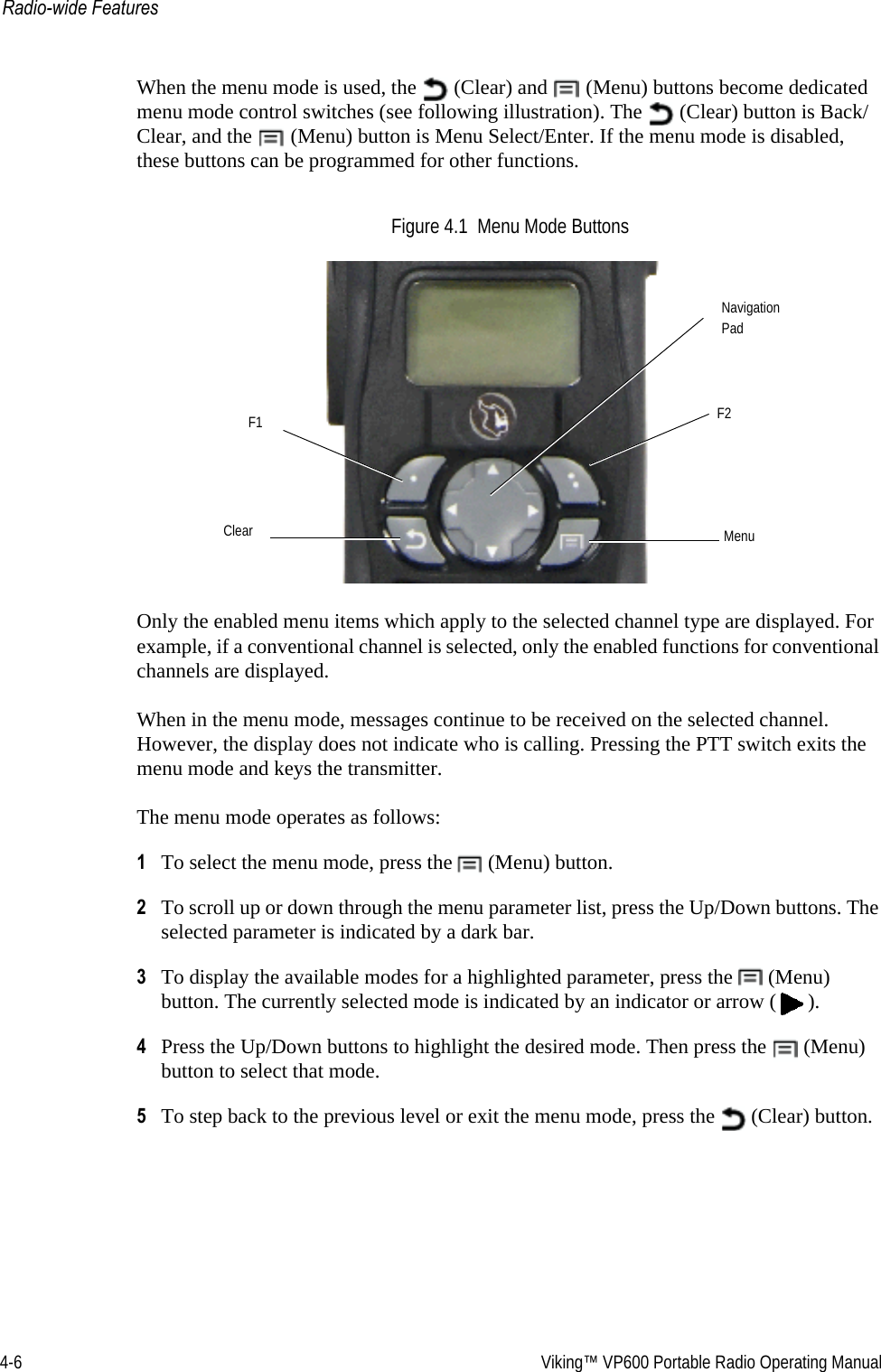 4-6  Viking™ VP600 Portable Radio Operating ManualRadio-wide FeaturesWhen the menu mode is used, the   (Clear) and   (Menu) buttons become dedicated menu mode control switches (see following illustration). The   (Clear) button is Back/Clear, and the   (Menu) button is Menu Select/Enter. If the menu mode is disabled, these buttons can be programmed for other functions.Figure 4.1  Menu Mode ButtonsOnly the enabled menu items which apply to the selected channel type are displayed. For example, if a conventional channel is selected, only the enabled functions for conventional channels are displayed.When in the menu mode, messages continue to be received on the selected channel. However, the display does not indicate who is calling. Pressing the PTT switch exits the menu mode and keys the transmitter.The menu mode operates as follows:1To select the menu mode, press the   (Menu) button.2To scroll up or down through the menu parameter list, press the Up/Down buttons. The selected parameter is indicated by a dark bar.3To display the available modes for a highlighted parameter, press the   (Menu) button. The currently selected mode is indicated by an indicator or arrow ( ).4Press the Up/Down buttons to highlight the desired mode. Then press the   (Menu) button to select that mode.5To step back to the previous level or exit the menu mode, press the   (Clear) button.NavigationClear MenuF1 F2Pad