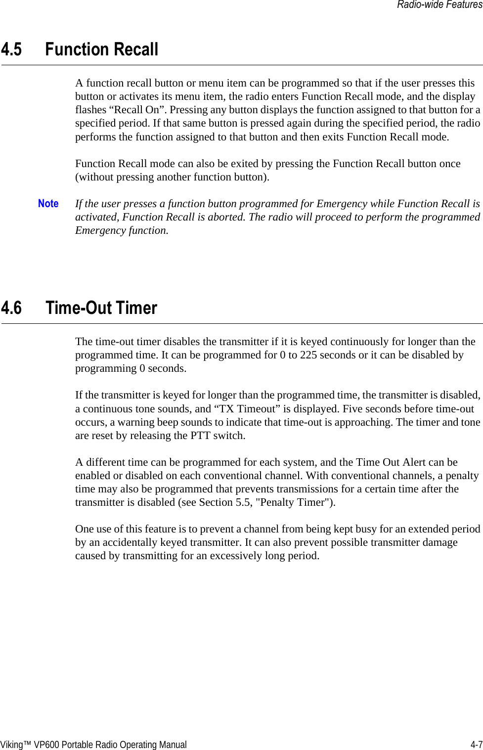 Viking™ VP600 Portable Radio Operating Manual 4-7Radio-wide Features4.5 Function RecallA function recall button or menu item can be programmed so that if the user presses this button or activates its menu item, the radio enters Function Recall mode, and the display flashes “Recall On”. Pressing any button displays the function assigned to that button for a specified period. If that same button is pressed again during the specified period, the radio performs the function assigned to that button and then exits Function Recall mode.Function Recall mode can also be exited by pressing the Function Recall button once (without pressing another function button).Note If the user presses a function button programmed for Emergency while Function Recall is activated, Function Recall is aborted. The radio will proceed to perform the programmed Emergency function.4.6 Time-Out TimerThe time-out timer disables the transmitter if it is keyed continuously for longer than the programmed time. It can be programmed for 0 to 225 seconds or it can be disabled by programming 0 seconds.If the transmitter is keyed for longer than the programmed time, the transmitter is disabled, a continuous tone sounds, and “TX Timeout” is displayed. Five seconds before time-out occurs, a warning beep sounds to indicate that time-out is approaching. The timer and tone are reset by releasing the PTT switch.A different time can be programmed for each system, and the Time Out Alert can be enabled or disabled on each conventional channel. With conventional channels, a penalty time may also be programmed that prevents transmissions for a certain time after the transmitter is disabled (see Section 5.5, &quot;Penalty Timer&quot;).One use of this feature is to prevent a channel from being kept busy for an extended period by an accidentally keyed transmitter. It can also prevent possible transmitter damage caused by transmitting for an excessively long period.