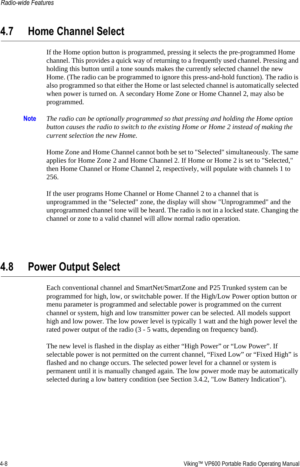 4-8  Viking™ VP600 Portable Radio Operating ManualRadio-wide Features4.7 Home Channel SelectIf the Home option button is programmed, pressing it selects the pre-programmed Home channel. This provides a quick way of returning to a frequently used channel. Pressing and holding this button until a tone sounds makes the currently selected channel the new Home. (The radio can be programmed to ignore this press-and-hold function). The radio is also programmed so that either the Home or last selected channel is automatically selected when power is turned on. A secondary Home Zone or Home Channel 2, may also be programmed.Note The radio can be optionally programmed so that pressing and holding the Home option button causes the radio to switch to the existing Home or Home 2 instead of making the current selection the new Home. Home Zone and Home Channel cannot both be set to &quot;Selected&quot; simultaneously. The same applies for Home Zone 2 and Home Channel 2. If Home or Home 2 is set to &quot;Selected,&quot; then Home Channel or Home Channel 2, respectively, will populate with channels 1 to 256.If the user programs Home Channel or Home Channel 2 to a channel that is unprogrammed in the &quot;Selected&quot; zone, the display will show &quot;Unprogrammed&quot; and the unprogrammed channel tone will be heard. The radio is not in a locked state. Changing the channel or zone to a valid channel will allow normal radio operation.4.8 Power Output SelectEach conventional channel and SmartNet/SmartZone and P25 Trunked system can be programmed for high, low, or switchable power. If the High/Low Power option button or menu parameter is programmed and selectable power is programmed on the current channel or system, high and low transmitter power can be selected. All models support high and low power. The low power level is typically 1 watt and the high power level the rated power output of the radio (3 - 5 watts, depending on frequency band).The new level is flashed in the display as either “High Power” or “Low Power”. If selectable power is not permitted on the current channel, “Fixed Low” or “Fixed High” is flashed and no change occurs. The selected power level for a channel or system is permanent until it is manually changed again. The low power mode may be automatically selected during a low battery condition (see Section 3.4.2, &quot;Low Battery Indication&quot;).