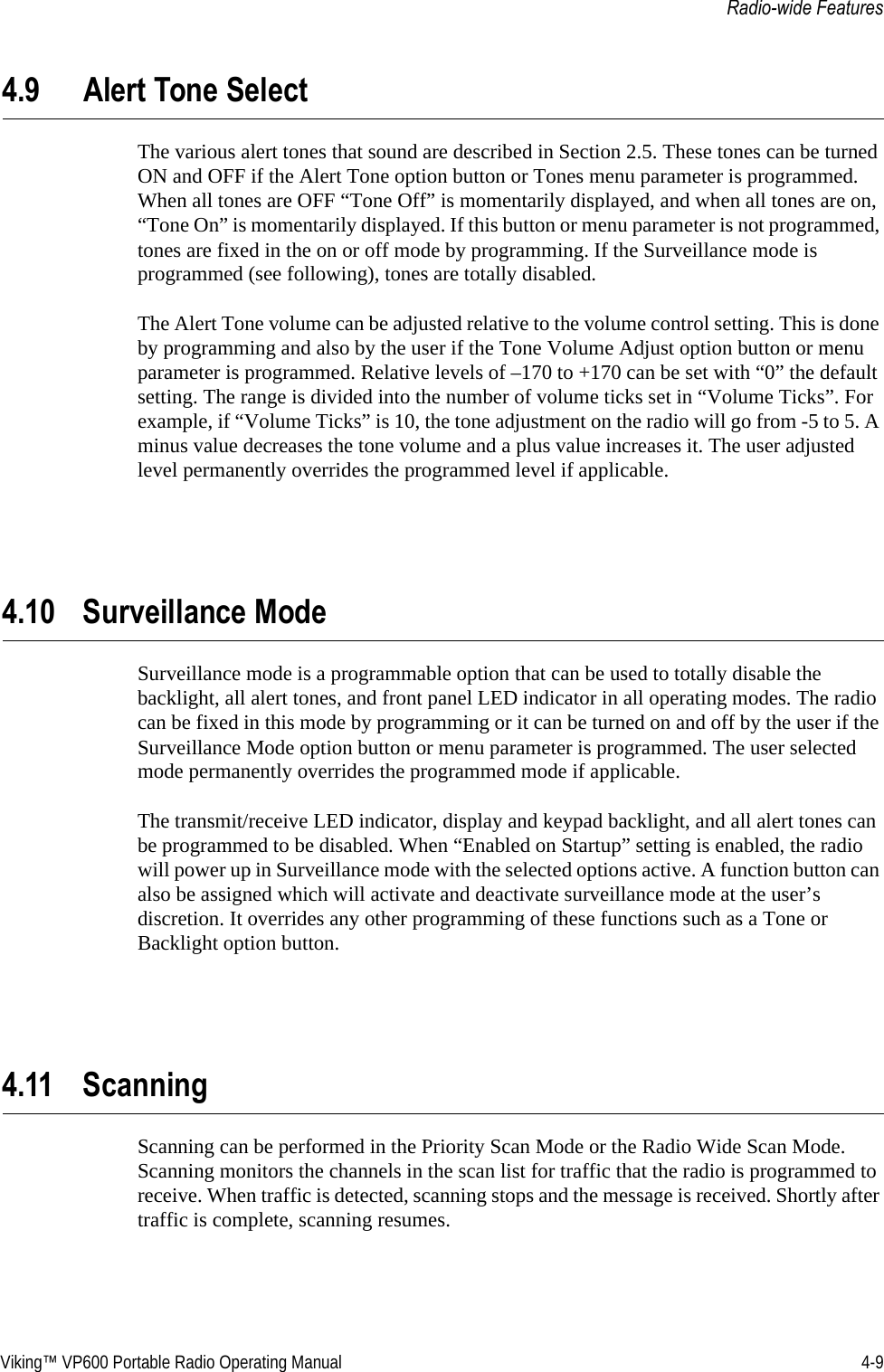 Viking™ VP600 Portable Radio Operating Manual 4-9Radio-wide Features4.9 Alert Tone SelectThe various alert tones that sound are described in Section 2.5. These tones can be turned ON and OFF if the Alert Tone option button or Tones menu parameter is programmed. When all tones are OFF “Tone Off” is momentarily displayed, and when all tones are on, “Tone On” is momentarily displayed. If this button or menu parameter is not programmed, tones are fixed in the on or off mode by programming. If the Surveillance mode is programmed (see following), tones are totally disabled.The Alert Tone volume can be adjusted relative to the volume control setting. This is done by programming and also by the user if the Tone Volume Adjust option button or menu parameter is programmed. Relative levels of –170 to +170 can be set with “0” the default setting. The range is divided into the number of volume ticks set in “Volume Ticks”. For example, if “Volume Ticks” is 10, the tone adjustment on the radio will go from -5 to 5. A minus value decreases the tone volume and a plus value increases it. The user adjusted level permanently overrides the programmed level if applicable.4.10 Surveillance ModeSurveillance mode is a programmable option that can be used to totally disable the backlight, all alert tones, and front panel LED indicator in all operating modes. The radio can be fixed in this mode by programming or it can be turned on and off by the user if the Surveillance Mode option button or menu parameter is programmed. The user selected mode permanently overrides the programmed mode if applicable.The transmit/receive LED indicator, display and keypad backlight, and all alert tones can be programmed to be disabled. When “Enabled on Startup” setting is enabled, the radio will power up in Surveillance mode with the selected options active. A function button can also be assigned which will activate and deactivate surveillance mode at the user’s discretion. It overrides any other programming of these functions such as a Tone or Backlight option button.4.11 ScanningScanning can be performed in the Priority Scan Mode or the Radio Wide Scan Mode. Scanning monitors the channels in the scan list for traffic that the radio is programmed to receive. When traffic is detected, scanning stops and the message is received. Shortly after traffic is complete, scanning resumes.