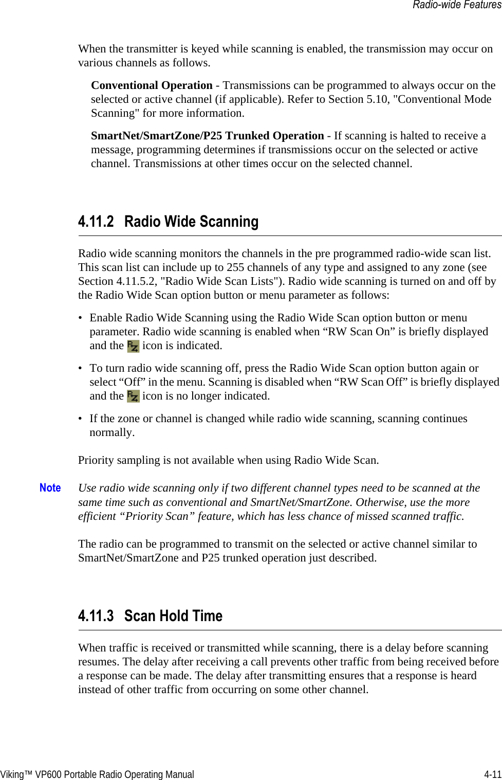 Viking™ VP600 Portable Radio Operating Manual 4-11Radio-wide FeaturesWhen the transmitter is keyed while scanning is enabled, the transmission may occur on various channels as follows.Conventional Operation - Transmissions can be programmed to always occur on the selected or active channel (if applicable). Refer to Section 5.10, &quot;Conventional Mode Scanning&quot; for more information.SmartNet/SmartZone/P25 Trunked Operation - If scanning is halted to receive a message, programming determines if transmissions occur on the selected or active channel. Transmissions at other times occur on the selected channel.4.11.2 Radio Wide Scanning Radio wide scanning monitors the channels in the pre programmed radio-wide scan list. This scan list can include up to 255 channels of any type and assigned to any zone (see Section 4.11.5.2, &quot;Radio Wide Scan Lists&quot;). Radio wide scanning is turned on and off by the Radio Wide Scan option button or menu parameter as follows:• Enable Radio Wide Scanning using the Radio Wide Scan option button or menu parameter. Radio wide scanning is enabled when “RW Scan On” is briefly displayed and the   icon is indicated.• To turn radio wide scanning off, press the Radio Wide Scan option button again or select “Off” in the menu. Scanning is disabled when “RW Scan Off” is briefly displayed and the   icon is no longer indicated.• If the zone or channel is changed while radio wide scanning, scanning continues normally.Priority sampling is not available when using Radio Wide Scan.Note Use radio wide scanning only if two different channel types need to be scanned at the same time such as conventional and SmartNet/SmartZone. Otherwise, use the more efficient “Priority Scan” feature, which has less chance of missed scanned traffic.The radio can be programmed to transmit on the selected or active channel similar to SmartNet/SmartZone and P25 trunked operation just described.4.11.3 Scan Hold TimeWhen traffic is received or transmitted while scanning, there is a delay before scanning resumes. The delay after receiving a call prevents other traffic from being received before a response can be made. The delay after transmitting ensures that a response is heard instead of other traffic from occurring on some other channel.