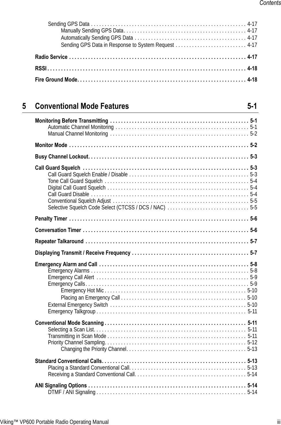 Viking™ VP600 Portable Radio Operating Manual iiiContentsSending GPS Data . . . . . . . . . . . . . . . . . . . . . . . . . . . . . . . . . . . . . . . . . . . . . . . . . . . . . . . . . 4-17Manually Sending GPS Data. . . . . . . . . . . . . . . . . . . . . . . . . . . . . . . . . . . . . . . . . . . . . 4-17Automatically Sending GPS Data . . . . . . . . . . . . . . . . . . . . . . . . . . . . . . . . . . . . . . . . . 4-17Sending GPS Data in Response to System Request . . . . . . . . . . . . . . . . . . . . . . . . . . 4-17Radio Service . . . . . . . . . . . . . . . . . . . . . . . . . . . . . . . . . . . . . . . . . . . . . . . . . . . . . . . . . . . . . . . . . 4-17RSSI . . . . . . . . . . . . . . . . . . . . . . . . . . . . . . . . . . . . . . . . . . . . . . . . . . . . . . . . . . . . . . . . . . . . . . . . . 4-18Fire Ground Mode. . . . . . . . . . . . . . . . . . . . . . . . . . . . . . . . . . . . . . . . . . . . . . . . . . . . . . . . . . . . . . 4-185 Conventional Mode Features 5-1Monitoring Before Transmitting  . . . . . . . . . . . . . . . . . . . . . . . . . . . . . . . . . . . . . . . . . . . . . . . . . . . 5-1Automatic Channel Monitoring . . . . . . . . . . . . . . . . . . . . . . . . . . . . . . . . . . . . . . . . . . . . . . . . . 5-1Manual Channel Monitoring . . . . . . . . . . . . . . . . . . . . . . . . . . . . . . . . . . . . . . . . . . . . . . . . . . . 5-2Monitor Mode  . . . . . . . . . . . . . . . . . . . . . . . . . . . . . . . . . . . . . . . . . . . . . . . . . . . . . . . . . . . . . . . . . . 5-2Busy Channel Lockout. . . . . . . . . . . . . . . . . . . . . . . . . . . . . . . . . . . . . . . . . . . . . . . . . . . . . . . . . . . 5-3Call Guard Squelch  . . . . . . . . . . . . . . . . . . . . . . . . . . . . . . . . . . . . . . . . . . . . . . . . . . . . . . . . . . . . . 5-3Call Guard Squelch Enable / Disable . . . . . . . . . . . . . . . . . . . . . . . . . . . . . . . . . . . . . . . . . . . . 5-3Tone Call Guard Squelch  . . . . . . . . . . . . . . . . . . . . . . . . . . . . . . . . . . . . . . . . . . . . . . . . . . . . . 5-4Digital Call Guard Squelch . . . . . . . . . . . . . . . . . . . . . . . . . . . . . . . . . . . . . . . . . . . . . . . . . . . . 5-4Call Guard Disable . . . . . . . . . . . . . . . . . . . . . . . . . . . . . . . . . . . . . . . . . . . . . . . . . . . . . . . . . . 5-4Conventional Squelch Adjust  . . . . . . . . . . . . . . . . . . . . . . . . . . . . . . . . . . . . . . . . . . . . . . . . . . 5-5Selective Squelch Code Select (CTCSS / DCS / NAC)  . . . . . . . . . . . . . . . . . . . . . . . . . . . . . . 5-5Penalty Timer  . . . . . . . . . . . . . . . . . . . . . . . . . . . . . . . . . . . . . . . . . . . . . . . . . . . . . . . . . . . . . . . . . . 5-6Conversation Timer . . . . . . . . . . . . . . . . . . . . . . . . . . . . . . . . . . . . . . . . . . . . . . . . . . . . . . . . . . . . . 5-6Repeater Talkaround  . . . . . . . . . . . . . . . . . . . . . . . . . . . . . . . . . . . . . . . . . . . . . . . . . . . . . . . . . . . . 5-7Displaying Transmit / Receive Frequency . . . . . . . . . . . . . . . . . . . . . . . . . . . . . . . . . . . . . . . . . . . 5-7Emergency Alarm and Call  . . . . . . . . . . . . . . . . . . . . . . . . . . . . . . . . . . . . . . . . . . . . . . . . . . . . . . . 5-8Emergency Alarms . . . . . . . . . . . . . . . . . . . . . . . . . . . . . . . . . . . . . . . . . . . . . . . . . . . . . . . . . . 5-8Emergency Call Alert  . . . . . . . . . . . . . . . . . . . . . . . . . . . . . . . . . . . . . . . . . . . . . . . . . . . . . . . . 5-9Emergency Calls. . . . . . . . . . . . . . . . . . . . . . . . . . . . . . . . . . . . . . . . . . . . . . . . . . . . . . . . . . . . 5-9Emergency Hot Mic . . . . . . . . . . . . . . . . . . . . . . . . . . . . . . . . . . . . . . . . . . . . . . . . . . . . 5-10Placing an Emergency Call . . . . . . . . . . . . . . . . . . . . . . . . . . . . . . . . . . . . . . . . . . . . . . 5-10External Emergency Switch  . . . . . . . . . . . . . . . . . . . . . . . . . . . . . . . . . . . . . . . . . . . . . . . . . . 5-10Emergency Talkgroup . . . . . . . . . . . . . . . . . . . . . . . . . . . . . . . . . . . . . . . . . . . . . . . . . . . . . . . 5-11Conventional Mode Scanning . . . . . . . . . . . . . . . . . . . . . . . . . . . . . . . . . . . . . . . . . . . . . . . . . . . .  5-11Selecting a Scan List. . . . . . . . . . . . . . . . . . . . . . . . . . . . . . . . . . . . . . . . . . . . . . . . . . . . . . . . 5-11Transmitting in Scan Mode . . . . . . . . . . . . . . . . . . . . . . . . . . . . . . . . . . . . . . . . . . . . . . . . . . . 5-11Priority Channel Sampling. . . . . . . . . . . . . . . . . . . . . . . . . . . . . . . . . . . . . . . . . . . . . . . . . . . . 5-12Changing the Priority Channel. . . . . . . . . . . . . . . . . . . . . . . . . . . . . . . . . . . . . . . . . . . . 5-13Standard Conventional Calls. . . . . . . . . . . . . . . . . . . . . . . . . . . . . . . . . . . . . . . . . . . . . . . . . . . . . 5-13Placing a Standard Conventional Call. . . . . . . . . . . . . . . . . . . . . . . . . . . . . . . . . . . . . . . . . . . 5-13Receiving a Standard Conventional Call. . . . . . . . . . . . . . . . . . . . . . . . . . . . . . . . . . . . . . . . . 5-14ANI Signaling Options . . . . . . . . . . . . . . . . . . . . . . . . . . . . . . . . . . . . . . . . . . . . . . . . . . . . . . . . . . 5-14DTMF / ANI Signaling . . . . . . . . . . . . . . . . . . . . . . . . . . . . . . . . . . . . . . . . . . . . . . . . . . . . . . . 5-14