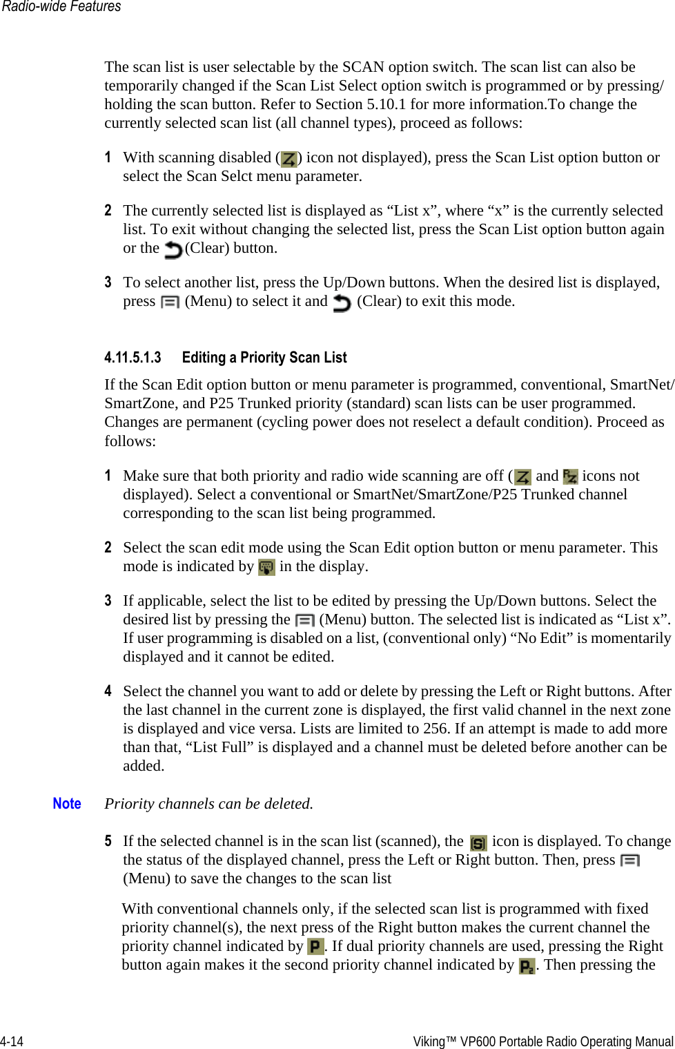 4-14  Viking™ VP600 Portable Radio Operating ManualRadio-wide FeaturesThe scan list is user selectable by the SCAN option switch. The scan list can also be temporarily changed if the Scan List Select option switch is programmed or by pressing/holding the scan button. Refer to Section 5.10.1 for more information.To change the currently selected scan list (all channel types), proceed as follows:1With scanning disabled ( ) icon not displayed), press the Scan List option button or select the Scan Selct menu parameter.2The currently selected list is displayed as “List x”, where “x” is the currently selected list. To exit without changing the selected list, press the Scan List option button again or the  (Clear) button.3To select another list, press the Up/Down buttons. When the desired list is displayed, press  (Menu) to select it and   (Clear) to exit this mode.4.11.5.1.3 Editing a Priority Scan ListIf the Scan Edit option button or menu parameter is programmed, conventional, SmartNet/SmartZone, and P25 Trunked priority (standard) scan lists can be user programmed. Changes are permanent (cycling power does not reselect a default condition). Proceed as follows:1Make sure that both priority and radio wide scanning are off (  and   icons not displayed). Select a conventional or SmartNet/SmartZone/P25 Trunked channel corresponding to the scan list being programmed.2Select the scan edit mode using the Scan Edit option button or menu parameter. This mode is indicated by   in the display.3If applicable, select the list to be edited by pressing the Up/Down buttons. Select the desired list by pressing the   (Menu) button. The selected list is indicated as “List x”. If user programming is disabled on a list, (conventional only) “No Edit” is momentarily displayed and it cannot be edited.4Select the channel you want to add or delete by pressing the Left or Right buttons. After the last channel in the current zone is displayed, the first valid channel in the next zone is displayed and vice versa. Lists are limited to 256. If an attempt is made to add more than that, “List Full” is displayed and a channel must be deleted before another can be added.Note Priority channels can be deleted.5If the selected channel is in the scan list (scanned), the   icon is displayed. To change the status of the displayed channel, press the Left or Right button. Then, press   (Menu) to save the changes to the scan listWith conventional channels only, if the selected scan list is programmed with fixed priority channel(s), the next press of the Right button makes the current channel the priority channel indicated by  . If dual priority channels are used, pressing the Right button again makes it the second priority channel indicated by  . Then pressing the 