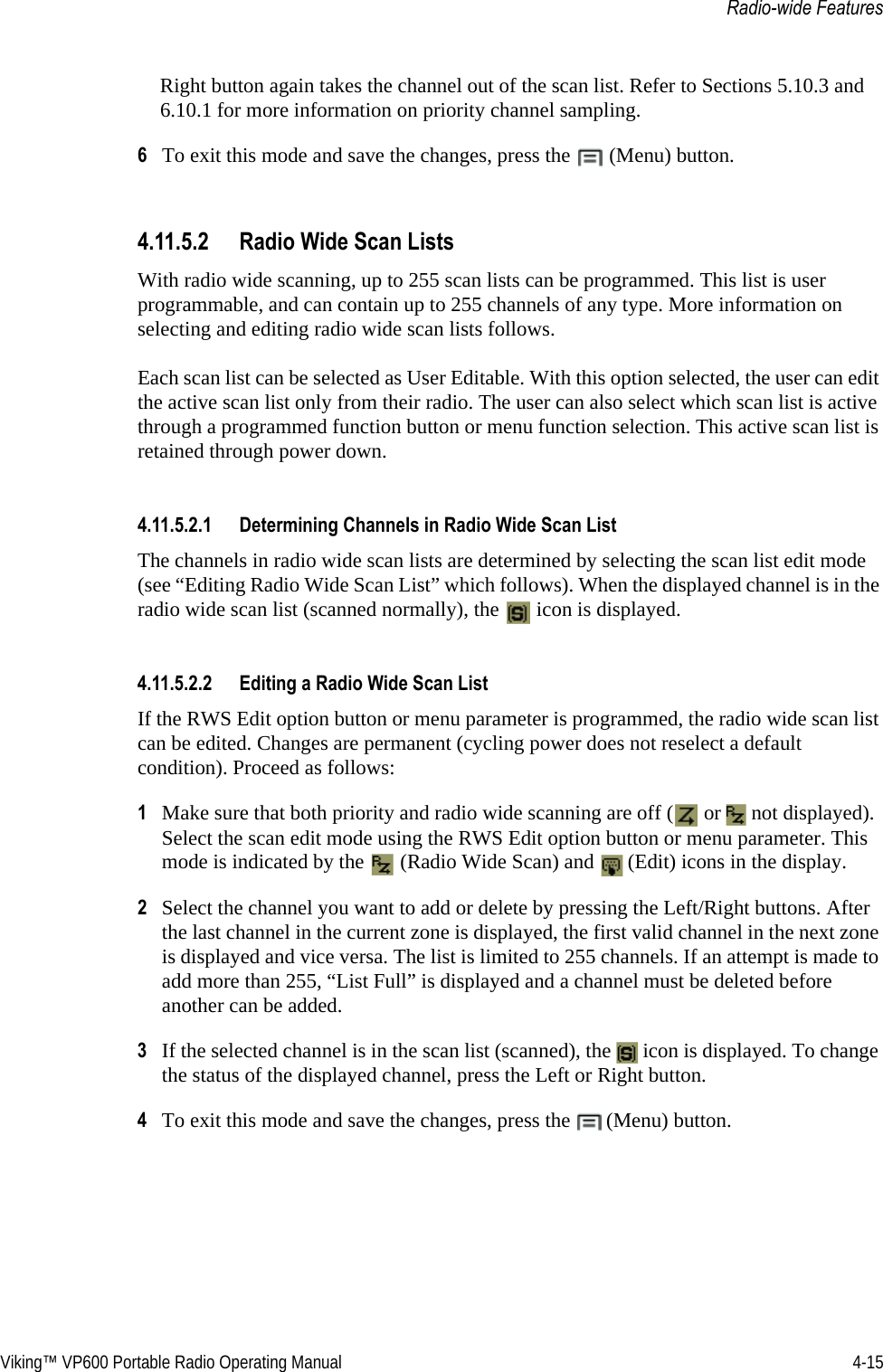 Viking™ VP600 Portable Radio Operating Manual 4-15Radio-wide FeaturesRight button again takes the channel out of the scan list. Refer to Sections 5.10.3 and 6.10.1 for more information on priority channel sampling.6To exit this mode and save the changes, press the  (Menu) button.4.11.5.2 Radio Wide Scan ListsWith radio wide scanning, up to 255 scan lists can be programmed. This list is user programmable, and can contain up to 255 channels of any type. More information on selecting and editing radio wide scan lists follows.Each scan list can be selected as User Editable. With this option selected, the user can edit the active scan list only from their radio. The user can also select which scan list is active through a programmed function button or menu function selection. This active scan list is retained through power down.4.11.5.2.1 Determining Channels in Radio Wide Scan List The channels in radio wide scan lists are determined by selecting the scan list edit mode (see “Editing Radio Wide Scan List” which follows). When the displayed channel is in the radio wide scan list (scanned normally), the   icon is displayed.4.11.5.2.2 Editing a Radio Wide Scan ListIf the RWS Edit option button or menu parameter is programmed, the radio wide scan list can be edited. Changes are permanent (cycling power does not reselect a default condition). Proceed as follows:1Make sure that both priority and radio wide scanning are off (  or   not displayed). Select the scan edit mode using the RWS Edit option button or menu parameter. This mode is indicated by the   (Radio Wide Scan) and   (Edit) icons in the display.2Select the channel you want to add or delete by pressing the Left/Right buttons. After the last channel in the current zone is displayed, the first valid channel in the next zone is displayed and vice versa. The list is limited to 255 channels. If an attempt is made to add more than 255, “List Full” is displayed and a channel must be deleted before another can be added.3If the selected channel is in the scan list (scanned), the   icon is displayed. To change the status of the displayed channel, press the Left or Right button.4To exit this mode and save the changes, press the  (Menu) button.