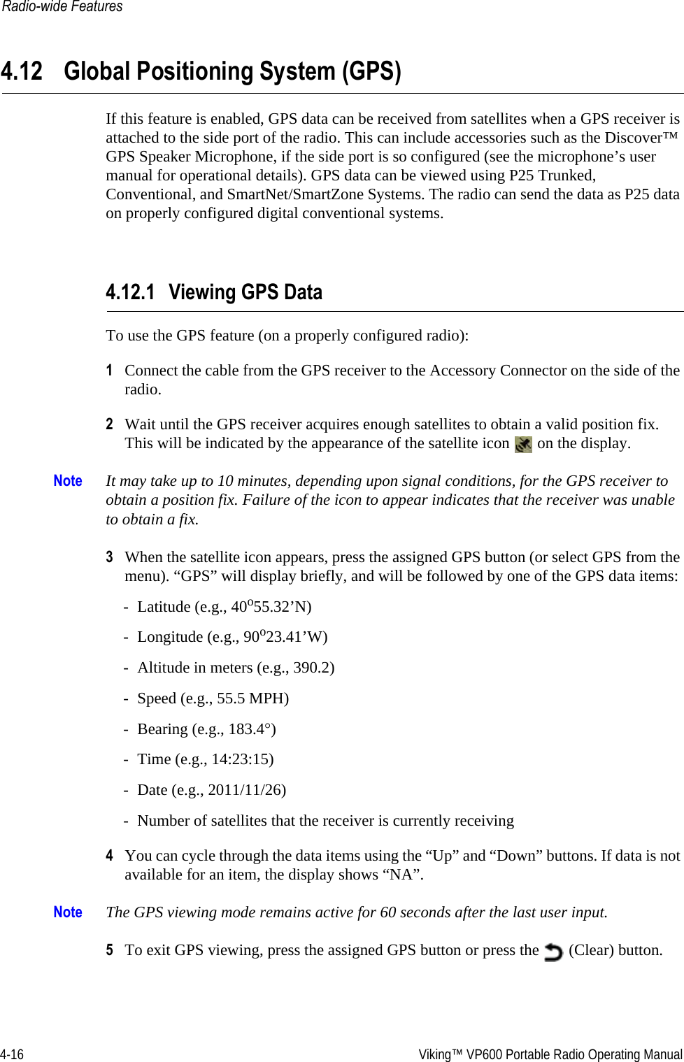 4-16  Viking™ VP600 Portable Radio Operating ManualRadio-wide Features4.12 Global Positioning System (GPS)If this feature is enabled, GPS data can be received from satellites when a GPS receiver is attached to the side port of the radio. This can include accessories such as the Discover™ GPS Speaker Microphone, if the side port is so configured (see the microphone’s user manual for operational details). GPS data can be viewed using P25 Trunked, Conventional, and SmartNet/SmartZone Systems. The radio can send the data as P25 data on properly configured digital conventional systems.4.12.1 Viewing GPS DataTo use the GPS feature (on a properly configured radio):1Connect the cable from the GPS receiver to the Accessory Connector on the side of the radio.2Wait until the GPS receiver acquires enough satellites to obtain a valid position fix. This will be indicated by the appearance of the satellite icon   on the display.Note It may take up to 10 minutes, depending upon signal conditions, for the GPS receiver to obtain a position fix. Failure of the icon to appear indicates that the receiver was unable to obtain a fix.3When the satellite icon appears, press the assigned GPS button (or select GPS from the menu). “GPS” will display briefly, and will be followed by one of the GPS data items:- Latitude (e.g., 40o55.32’N)- Longitude (e.g., 90o23.41’W)- Altitude in meters (e.g., 390.2)- Speed (e.g., 55.5 MPH)- Bearing (e.g., 183.4°)- Time (e.g., 14:23:15) - Date (e.g., 2011/11/26)- Number of satellites that the receiver is currently receiving4You can cycle through the data items using the “Up” and “Down” buttons. If data is not available for an item, the display shows “NA”.Note The GPS viewing mode remains active for 60 seconds after the last user input.5To exit GPS viewing, press the assigned GPS button or press the   (Clear) button.