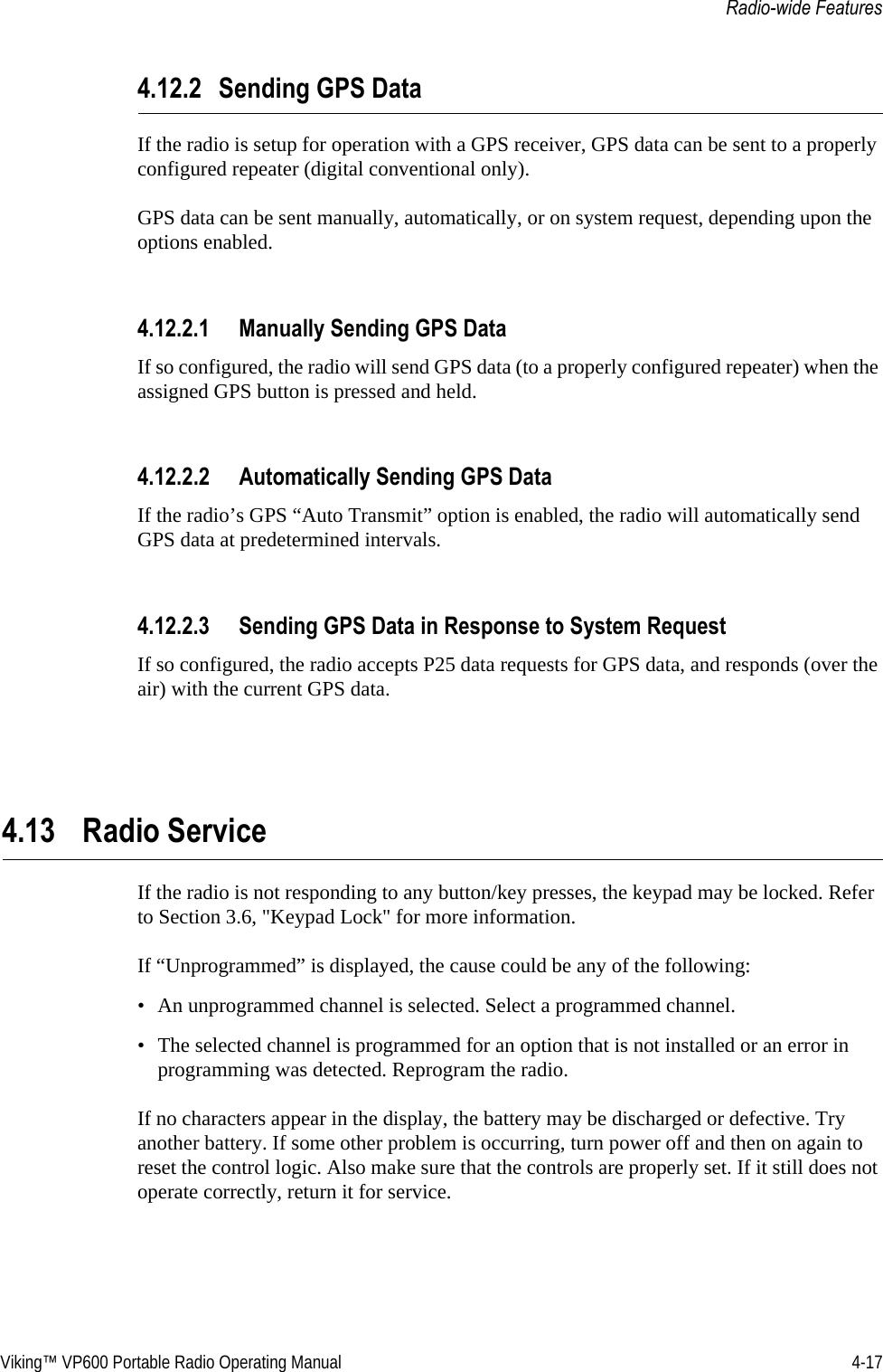 Viking™ VP600 Portable Radio Operating Manual 4-17Radio-wide Features4.12.2 Sending GPS DataIf the radio is setup for operation with a GPS receiver, GPS data can be sent to a properly configured repeater (digital conventional only).GPS data can be sent manually, automatically, or on system request, depending upon the options enabled.4.12.2.1 Manually Sending GPS DataIf so configured, the radio will send GPS data (to a properly configured repeater) when the assigned GPS button is pressed and held.4.12.2.2 Automatically Sending GPS DataIf the radio’s GPS “Auto Transmit” option is enabled, the radio will automatically send GPS data at predetermined intervals.4.12.2.3 Sending GPS Data in Response to System RequestIf so configured, the radio accepts P25 data requests for GPS data, and responds (over the air) with the current GPS data.4.13 Radio Service If the radio is not responding to any button/key presses, the keypad may be locked. Refer to Section 3.6, &quot;Keypad Lock&quot; for more information.If “Unprogrammed” is displayed, the cause could be any of the following:• An unprogrammed channel is selected. Select a programmed channel.• The selected channel is programmed for an option that is not installed or an error in programming was detected. Reprogram the radio.If no characters appear in the display, the battery may be discharged or defective. Try another battery. If some other problem is occurring, turn power off and then on again to reset the control logic. Also make sure that the controls are properly set. If it still does not operate correctly, return it for service.