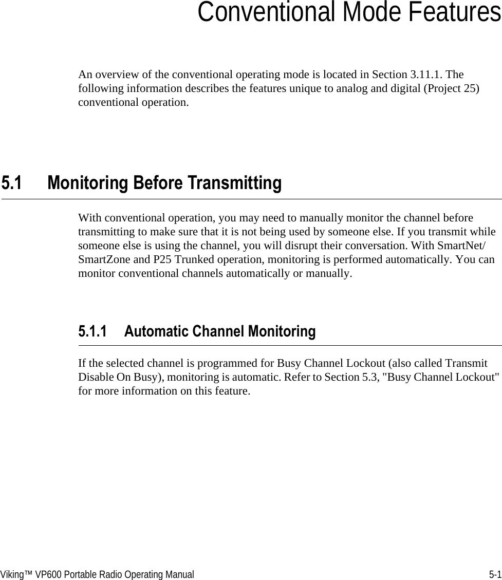 Viking™ VP600 Portable Radio Operating Manual 5-1SECTIONSection 5Conventional Mode FeaturesAn overview of the conventional operating mode is located in Section 3.11.1. The following information describes the features unique to analog and digital (Project 25) conventional operation.5.1 Monitoring Before TransmittingWith conventional operation, you may need to manually monitor the channel before transmitting to make sure that it is not being used by someone else. If you transmit while someone else is using the channel, you will disrupt their conversation. With SmartNet/SmartZone and P25 Trunked operation, monitoring is performed automatically. You can monitor conventional channels automatically or manually.5.1.1 Automatic Channel MonitoringIf the selected channel is programmed for Busy Channel Lockout (also called Transmit Disable On Busy), monitoring is automatic. Refer to Section 5.3, &quot;Busy Channel Lockout&quot; for more information on this feature.