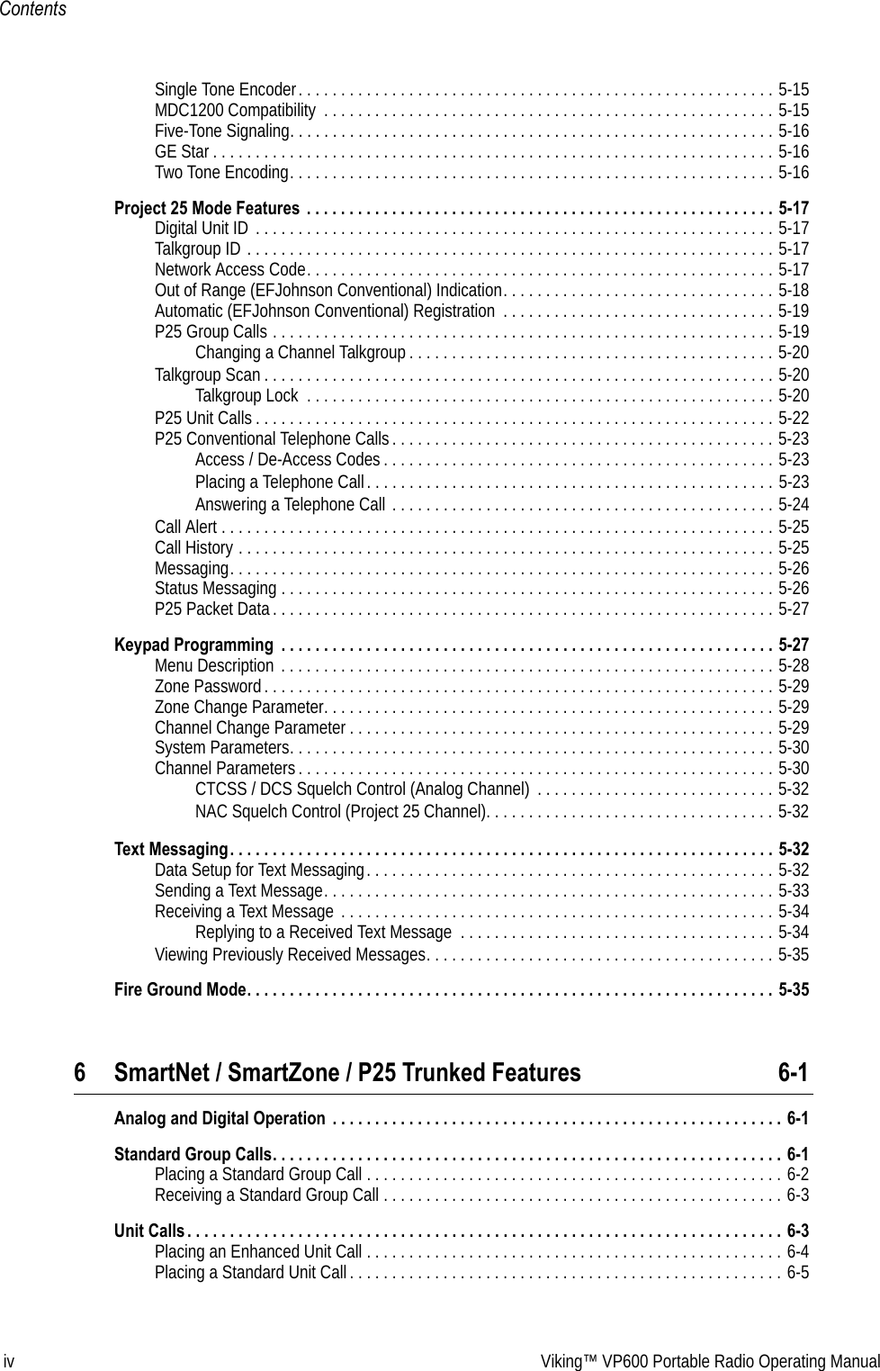 iv Viking™ VP600 Portable Radio Operating ManualContentsSingle Tone Encoder. . . . . . . . . . . . . . . . . . . . . . . . . . . . . . . . . . . . . . . . . . . . . . . . . . . . . . . . 5-15MDC1200 Compatibility  . . . . . . . . . . . . . . . . . . . . . . . . . . . . . . . . . . . . . . . . . . . . . . . . . . . . . 5-15Five-Tone Signaling. . . . . . . . . . . . . . . . . . . . . . . . . . . . . . . . . . . . . . . . . . . . . . . . . . . . . . . . . 5-16GE Star . . . . . . . . . . . . . . . . . . . . . . . . . . . . . . . . . . . . . . . . . . . . . . . . . . . . . . . . . . . . . . . . . . 5-16Two Tone Encoding. . . . . . . . . . . . . . . . . . . . . . . . . . . . . . . . . . . . . . . . . . . . . . . . . . . . . . . . . 5-16Project 25 Mode Features  . . . . . . . . . . . . . . . . . . . . . . . . . . . . . . . . . . . . . . . . . . . . . . . . . . . . . . . 5-17Digital Unit ID  . . . . . . . . . . . . . . . . . . . . . . . . . . . . . . . . . . . . . . . . . . . . . . . . . . . . . . . . . . . . . 5-17Talkgroup ID . . . . . . . . . . . . . . . . . . . . . . . . . . . . . . . . . . . . . . . . . . . . . . . . . . . . . . . . . . . . . . 5-17Network Access Code. . . . . . . . . . . . . . . . . . . . . . . . . . . . . . . . . . . . . . . . . . . . . . . . . . . . . . . 5-17Out of Range (EFJohnson Conventional) Indication. . . . . . . . . . . . . . . . . . . . . . . . . . . . . . . . 5-18Automatic (EFJohnson Conventional) Registration  . . . . . . . . . . . . . . . . . . . . . . . . . . . . . . . . 5-19P25 Group Calls . . . . . . . . . . . . . . . . . . . . . . . . . . . . . . . . . . . . . . . . . . . . . . . . . . . . . . . . . . . 5-19Changing a Channel Talkgroup . . . . . . . . . . . . . . . . . . . . . . . . . . . . . . . . . . . . . . . . . . . 5-20Talkgroup Scan . . . . . . . . . . . . . . . . . . . . . . . . . . . . . . . . . . . . . . . . . . . . . . . . . . . . . . . . . . . . 5-20Talkgroup Lock  . . . . . . . . . . . . . . . . . . . . . . . . . . . . . . . . . . . . . . . . . . . . . . . . . . . . . . . 5-20P25 Unit Calls . . . . . . . . . . . . . . . . . . . . . . . . . . . . . . . . . . . . . . . . . . . . . . . . . . . . . . . . . . . . . 5-22P25 Conventional Telephone Calls . . . . . . . . . . . . . . . . . . . . . . . . . . . . . . . . . . . . . . . . . . . . . 5-23Access / De-Access Codes . . . . . . . . . . . . . . . . . . . . . . . . . . . . . . . . . . . . . . . . . . . . . . 5-23Placing a Telephone Call. . . . . . . . . . . . . . . . . . . . . . . . . . . . . . . . . . . . . . . . . . . . . . . . 5-23Answering a Telephone Call . . . . . . . . . . . . . . . . . . . . . . . . . . . . . . . . . . . . . . . . . . . . . 5-24Call Alert . . . . . . . . . . . . . . . . . . . . . . . . . . . . . . . . . . . . . . . . . . . . . . . . . . . . . . . . . . . . . . . . . 5-25Call History . . . . . . . . . . . . . . . . . . . . . . . . . . . . . . . . . . . . . . . . . . . . . . . . . . . . . . . . . . . . . . . 5-25Messaging. . . . . . . . . . . . . . . . . . . . . . . . . . . . . . . . . . . . . . . . . . . . . . . . . . . . . . . . . . . . . . . . 5-26Status Messaging . . . . . . . . . . . . . . . . . . . . . . . . . . . . . . . . . . . . . . . . . . . . . . . . . . . . . . . . . . 5-26P25 Packet Data. . . . . . . . . . . . . . . . . . . . . . . . . . . . . . . . . . . . . . . . . . . . . . . . . . . . . . . . . . . 5-27Keypad Programming  . . . . . . . . . . . . . . . . . . . . . . . . . . . . . . . . . . . . . . . . . . . . . . . . . . . . . . . . . . 5-27Menu Description . . . . . . . . . . . . . . . . . . . . . . . . . . . . . . . . . . . . . . . . . . . . . . . . . . . . . . . . . . 5-28Zone Password. . . . . . . . . . . . . . . . . . . . . . . . . . . . . . . . . . . . . . . . . . . . . . . . . . . . . . . . . . . . 5-29Zone Change Parameter. . . . . . . . . . . . . . . . . . . . . . . . . . . . . . . . . . . . . . . . . . . . . . . . . . . . . 5-29Channel Change Parameter . . . . . . . . . . . . . . . . . . . . . . . . . . . . . . . . . . . . . . . . . . . . . . . . . . 5-29System Parameters. . . . . . . . . . . . . . . . . . . . . . . . . . . . . . . . . . . . . . . . . . . . . . . . . . . . . . . . . 5-30Channel Parameters . . . . . . . . . . . . . . . . . . . . . . . . . . . . . . . . . . . . . . . . . . . . . . . . . . . . . . . . 5-30CTCSS / DCS Squelch Control (Analog Channel)  . . . . . . . . . . . . . . . . . . . . . . . . . . . . 5-32NAC Squelch Control (Project 25 Channel). . . . . . . . . . . . . . . . . . . . . . . . . . . . . . . . . . 5-32Text Messaging. . . . . . . . . . . . . . . . . . . . . . . . . . . . . . . . . . . . . . . . . . . . . . . . . . . . . . . . . . . . . . . . 5-32Data Setup for Text Messaging. . . . . . . . . . . . . . . . . . . . . . . . . . . . . . . . . . . . . . . . . . . . . . . . 5-32Sending a Text Message. . . . . . . . . . . . . . . . . . . . . . . . . . . . . . . . . . . . . . . . . . . . . . . . . . . . . 5-33Receiving a Text Message  . . . . . . . . . . . . . . . . . . . . . . . . . . . . . . . . . . . . . . . . . . . . . . . . . . . 5-34Replying to a Received Text Message  . . . . . . . . . . . . . . . . . . . . . . . . . . . . . . . . . . . . . 5-34Viewing Previously Received Messages. . . . . . . . . . . . . . . . . . . . . . . . . . . . . . . . . . . . . . . . . 5-35Fire Ground Mode. . . . . . . . . . . . . . . . . . . . . . . . . . . . . . . . . . . . . . . . . . . . . . . . . . . . . . . . . . . . . . 5-356 SmartNet / SmartZone / P25 Trunked Features 6-1Analog and Digital Operation  . . . . . . . . . . . . . . . . . . . . . . . . . . . . . . . . . . . . . . . . . . . . . . . . . . . . . 6-1Standard Group Calls. . . . . . . . . . . . . . . . . . . . . . . . . . . . . . . . . . . . . . . . . . . . . . . . . . . . . . . . . . . . 6-1Placing a Standard Group Call . . . . . . . . . . . . . . . . . . . . . . . . . . . . . . . . . . . . . . . . . . . . . . . . . 6-2Receiving a Standard Group Call . . . . . . . . . . . . . . . . . . . . . . . . . . . . . . . . . . . . . . . . . . . . . . . 6-3Unit Calls . . . . . . . . . . . . . . . . . . . . . . . . . . . . . . . . . . . . . . . . . . . . . . . . . . . . . . . . . . . . . . . . . . . . . . 6-3Placing an Enhanced Unit Call . . . . . . . . . . . . . . . . . . . . . . . . . . . . . . . . . . . . . . . . . . . . . . . . . 6-4Placing a Standard Unit Call . . . . . . . . . . . . . . . . . . . . . . . . . . . . . . . . . . . . . . . . . . . . . . . . . . . 6-5