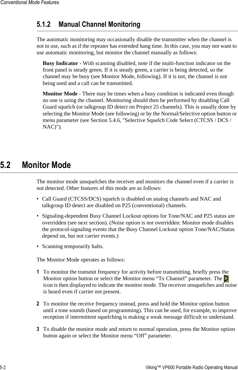 5-2  Viking™ VP600 Portable Radio Operating ManualConventional Mode Features5.1.2 Manual Channel MonitoringThe automatic monitoring may occasionally disable the transmitter when the channel is not in use, such as if the repeater has extended hang time. In this case, you may not want to use automatic monitoring, but monitor the channel manually as follows:Busy Indicator - With scanning disabled, note if the multi-function indicator on the front panel is steady green. If it is steady green, a carrier is being detected, so the channel may be busy (see Monitor Mode, following). If it is not, the channel is not being used and a call can be transmitted. Monitor Mode - There may be times when a busy condition is indicated even though no one is using the channel. Monitoring should then be performed by disabling Call Guard squelch (or talkgroup ID detect on Project 25 channels). This is usually done by selecting the Monitor Mode (see following) or by the Normal/Selective option button or menu parameter (see Section 5.4.6, &quot;Selective Squelch Code Select (CTCSS / DCS / NAC)&quot;).5.2 Monitor ModeThe monitor mode unsquelches the receiver and monitors the channel even if a carrier is not detected. Other features of this mode are as follows:• Call Guard (CTCSS/DCS) squelch is disabled on analog channels and NAC and talkgroup ID detect are disabled on P25 (conventional) channels.• Signaling-dependent Busy Channel Lockout options for Tone/NAC and P25 status are overridden (see next section). (Noise option is not overridden: Monitor mode disables the protocol-signaling events that the Busy Channel Lockout option Tone/NAC/Status depend on, but not carrier events.)• Scanning temporarily halts.The Monitor Mode operates as follows:1To monitor the transmit frequency for activity before transmitting, briefly press the Monitor option button or select the Monitor menu “Tx Channel” parameter. The   icon is then displayed to indicate the monitor mode. The receiver unsquelches and noise is heard even if carrier not present.2To monitor the receive frequency instead, press and hold the Monitor option button until a tone sounds (based on programming). This can be used, for example, to improve reception if intermittent squelching is making a weak message difficult to understand.3To disable the monitor mode and return to normal operation, press the Monitor option button again or select the Monitor menu “Off” parameter.