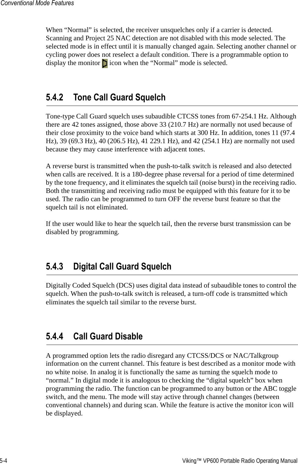 5-4  Viking™ VP600 Portable Radio Operating ManualConventional Mode FeaturesWhen “Normal” is selected, the receiver unsquelches only if a carrier is detected. Scanning and Project 25 NAC detection are not disabled with this mode selected. The selected mode is in effect until it is manually changed again. Selecting another channel or cycling power does not reselect a default condition. There is a programmable option to display the monitor   icon when the “Normal” mode is selected.5.4.2 Tone Call Guard SquelchTone-type Call Guard squelch uses subaudible CTCSS tones from 67-254.1 Hz. Although there are 42 tones assigned, those above 33 (210.7 Hz) are normally not used because of their close proximity to the voice band which starts at 300 Hz. In addition, tones 11 (97.4 Hz), 39 (69.3 Hz), 40 (206.5 Hz), 41 229.1 Hz), and 42 (254.1 Hz) are normally not used because they may cause interference with adjacent tones.A reverse burst is transmitted when the push-to-talk switch is released and also detected when calls are received. It is a 180-degree phase reversal for a period of time determined by the tone frequency, and it eliminates the squelch tail (noise burst) in the receiving radio. Both the transmitting and receiving radio must be equipped with this feature for it to be used. The radio can be programmed to turn OFF the reverse burst feature so that the squelch tail is not eliminated.If the user would like to hear the squelch tail, then the reverse burst transmission can be disabled by programming.5.4.3 Digital Call Guard SquelchDigitally Coded Squelch (DCS) uses digital data instead of subaudible tones to control the squelch. When the push-to-talk switch is released, a turn-off code is transmitted which eliminates the squelch tail similar to the reverse burst. 5.4.4 Call Guard DisableA programmed option lets the radio disregard any CTCSS/DCS or NAC/Talkgroup information on the current channel. This feature is best described as a monitor mode with no white noise. In analog it is functionally the same as turning the squelch mode to “normal.” In digital mode it is analogous to checking the “digital squelch” box when programming the radio. The function can be programmed to any button or the ABC toggle switch, and the menu. The mode will stay active through channel changes (between conventional channels) and during scan. While the feature is active the monitor icon will be displayed.