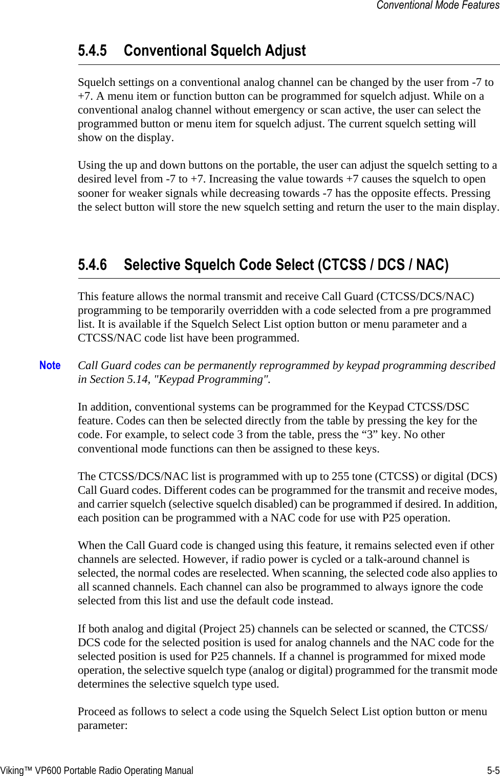 Viking™ VP600 Portable Radio Operating Manual 5-5Conventional Mode Features5.4.5 Conventional Squelch AdjustSquelch settings on a conventional analog channel can be changed by the user from -7 to +7. A menu item or function button can be programmed for squelch adjust. While on a conventional analog channel without emergency or scan active, the user can select the programmed button or menu item for squelch adjust. The current squelch setting will show on the display.Using the up and down buttons on the portable, the user can adjust the squelch setting to a desired level from -7 to +7. Increasing the value towards +7 causes the squelch to open sooner for weaker signals while decreasing towards -7 has the opposite effects. Pressing the select button will store the new squelch setting and return the user to the main display.5.4.6 Selective Squelch Code Select (CTCSS / DCS / NAC)This feature allows the normal transmit and receive Call Guard (CTCSS/DCS/NAC) programming to be temporarily overridden with a code selected from a pre programmed list. It is available if the Squelch Select List option button or menu parameter and a CTCSS/NAC code list have been programmed.Note Call Guard codes can be permanently reprogrammed by keypad programming described in Section 5.14, &quot;Keypad Programming&quot;.In addition, conventional systems can be programmed for the Keypad CTCSS/DSC feature. Codes can then be selected directly from the table by pressing the key for the code. For example, to select code 3 from the table, press the “3” key. No other conventional mode functions can then be assigned to these keys.The CTCSS/DCS/NAC list is programmed with up to 255 tone (CTCSS) or digital (DCS) Call Guard codes. Different codes can be programmed for the transmit and receive modes, and carrier squelch (selective squelch disabled) can be programmed if desired. In addition, each position can be programmed with a NAC code for use with P25 operation.When the Call Guard code is changed using this feature, it remains selected even if other channels are selected. However, if radio power is cycled or a talk-around channel is selected, the normal codes are reselected. When scanning, the selected code also applies to all scanned channels. Each channel can also be programmed to always ignore the code selected from this list and use the default code instead.If both analog and digital (Project 25) channels can be selected or scanned, the CTCSS/DCS code for the selected position is used for analog channels and the NAC code for the selected position is used for P25 channels. If a channel is programmed for mixed mode operation, the selective squelch type (analog or digital) programmed for the transmit mode determines the selective squelch type used.Proceed as follows to select a code using the Squelch Select List option button or menu parameter: