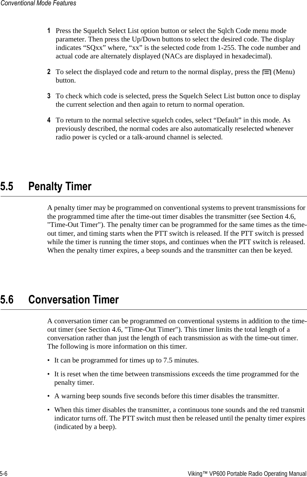 5-6  Viking™ VP600 Portable Radio Operating ManualConventional Mode Features1Press the Squelch Select List option button or select the Sqlch Code menu mode parameter. Then press the Up/Down buttons to select the desired code. The display indicates “SQxx” where, “xx” is the selected code from 1-255. The code number and actual code are alternately displayed (NACs are displayed in hexadecimal).2To select the displayed code and return to the normal display, press the   (Menu) button.3To check which code is selected, press the Squelch Select List button once to display the current selection and then again to return to normal operation.4To return to the normal selective squelch codes, select “Default” in this mode. As previously described, the normal codes are also automatically reselected whenever radio power is cycled or a talk-around channel is selected.5.5 Penalty TimerA penalty timer may be programmed on conventional systems to prevent transmissions for the programmed time after the time-out timer disables the transmitter (see Section 4.6, &quot;Time-Out Timer&quot;). The penalty timer can be programmed for the same times as the time-out timer, and timing starts when the PTT switch is released. If the PTT switch is pressed while the timer is running the timer stops, and continues when the PTT switch is released. When the penalty timer expires, a beep sounds and the transmitter can then be keyed.5.6 Conversation TimerA conversation timer can be programmed on conventional systems in addition to the time-out timer (see Section 4.6, &quot;Time-Out Timer&quot;). This timer limits the total length of a conversation rather than just the length of each transmission as with the time-out timer. The following is more information on this timer.• It can be programmed for times up to 7.5 minutes.• It is reset when the time between transmissions exceeds the time programmed for the penalty timer.• A warning beep sounds five seconds before this timer disables the transmitter.• When this timer disables the transmitter, a continuous tone sounds and the red transmit indicator turns off. The PTT switch must then be released until the penalty timer expires (indicated by a beep).
