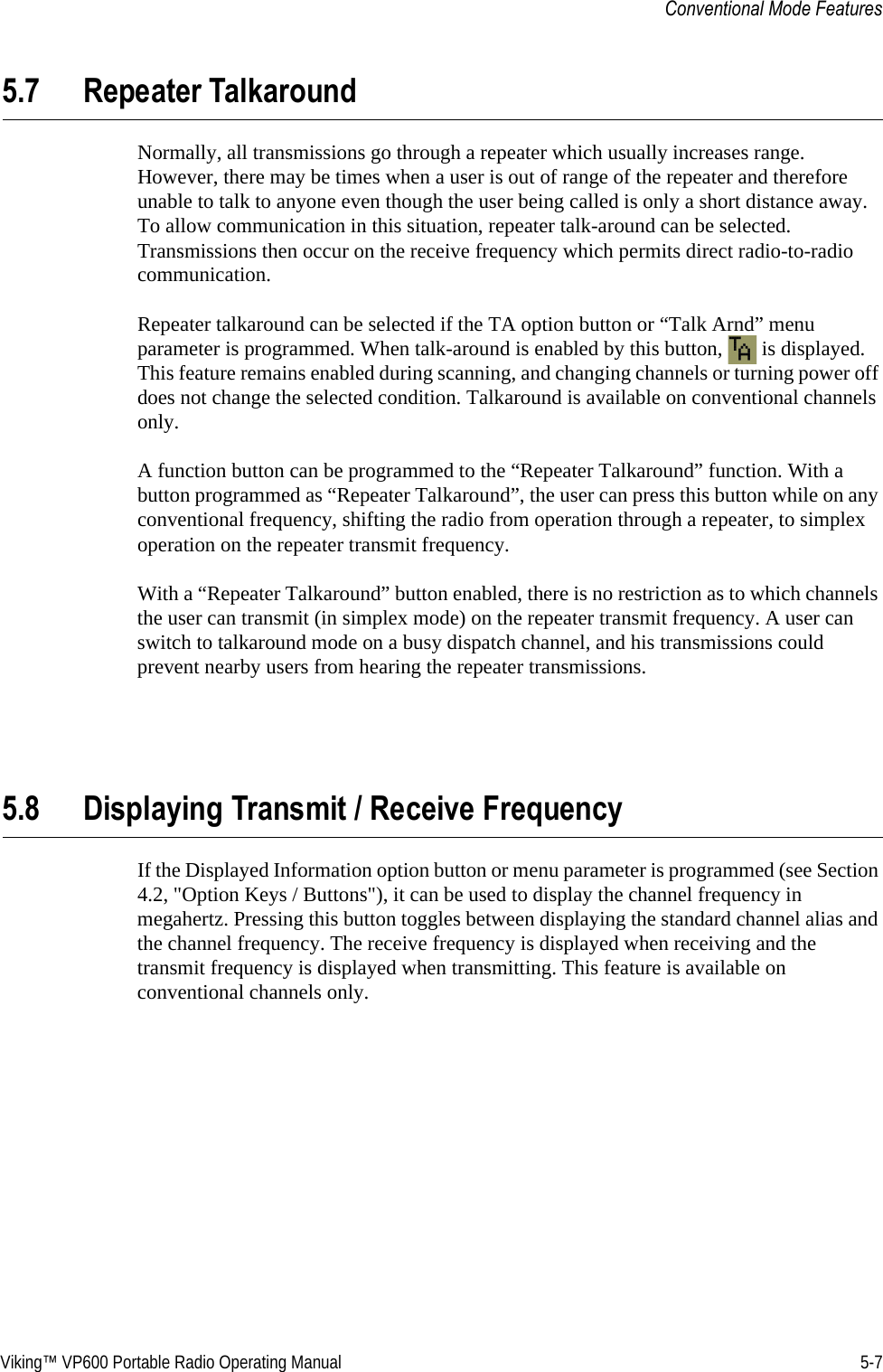 Viking™ VP600 Portable Radio Operating Manual 5-7Conventional Mode Features5.7 Repeater TalkaroundNormally, all transmissions go through a repeater which usually increases range. However, there may be times when a user is out of range of the repeater and therefore unable to talk to anyone even though the user being called is only a short distance away. To allow communication in this situation, repeater talk-around can be selected. Transmissions then occur on the receive frequency which permits direct radio-to-radio communication.Repeater talkaround can be selected if the TA option button or “Talk Arnd” menu parameter is programmed. When talk-around is enabled by this button,   is displayed. This feature remains enabled during scanning, and changing channels or turning power off does not change the selected condition. Talkaround is available on conventional channels only.A function button can be programmed to the “Repeater Talkaround” function. With a button programmed as “Repeater Talkaround”, the user can press this button while on any conventional frequency, shifting the radio from operation through a repeater, to simplex operation on the repeater transmit frequency.With a “Repeater Talkaround” button enabled, there is no restriction as to which channels the user can transmit (in simplex mode) on the repeater transmit frequency. A user can switch to talkaround mode on a busy dispatch channel, and his transmissions could prevent nearby users from hearing the repeater transmissions.5.8 Displaying Transmit / Receive FrequencyIf the Displayed Information option button or menu parameter is programmed (see Section 4.2, &quot;Option Keys / Buttons&quot;), it can be used to display the channel frequency in megahertz. Pressing this button toggles between displaying the standard channel alias and the channel frequency. The receive frequency is displayed when receiving and the transmit frequency is displayed when transmitting. This feature is available on conventional channels only.