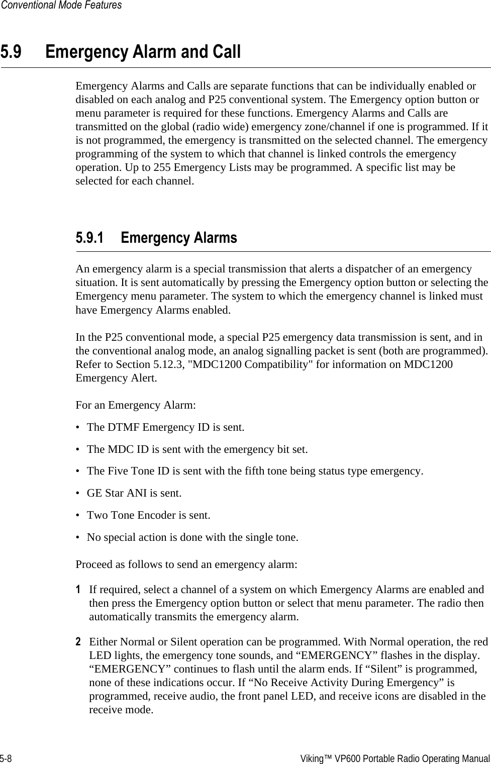 5-8  Viking™ VP600 Portable Radio Operating ManualConventional Mode Features5.9 Emergency Alarm and CallEmergency Alarms and Calls are separate functions that can be individually enabled or disabled on each analog and P25 conventional system. The Emergency option button or menu parameter is required for these functions. Emergency Alarms and Calls are transmitted on the global (radio wide) emergency zone/channel if one is programmed. If it is not programmed, the emergency is transmitted on the selected channel. The emergency programming of the system to which that channel is linked controls the emergency operation. Up to 255 Emergency Lists may be programmed. A specific list may be selected for each channel.5.9.1 Emergency AlarmsAn emergency alarm is a special transmission that alerts a dispatcher of an emergency situation. It is sent automatically by pressing the Emergency option button or selecting the Emergency menu parameter. The system to which the emergency channel is linked must have Emergency Alarms enabled.In the P25 conventional mode, a special P25 emergency data transmission is sent, and in the conventional analog mode, an analog signalling packet is sent (both are programmed). Refer to Section 5.12.3, &quot;MDC1200 Compatibility&quot; for information on MDC1200 Emergency Alert.For an Emergency Alarm:• The DTMF Emergency ID is sent.• The MDC ID is sent with the emergency bit set.• The Five Tone ID is sent with the fifth tone being status type emergency.• GE Star ANI is sent.• Two Tone Encoder is sent.• No special action is done with the single tone.Proceed as follows to send an emergency alarm: 1If required, select a channel of a system on which Emergency Alarms are enabled and then press the Emergency option button or select that menu parameter. The radio then automatically transmits the emergency alarm.2Either Normal or Silent operation can be programmed. With Normal operation, the red LED lights, the emergency tone sounds, and “EMERGENCY” flashes in the display. “EMERGENCY” continues to flash until the alarm ends. If “Silent” is programmed, none of these indications occur. If “No Receive Activity During Emergency” is programmed, receive audio, the front panel LED, and receive icons are disabled in the receive mode.