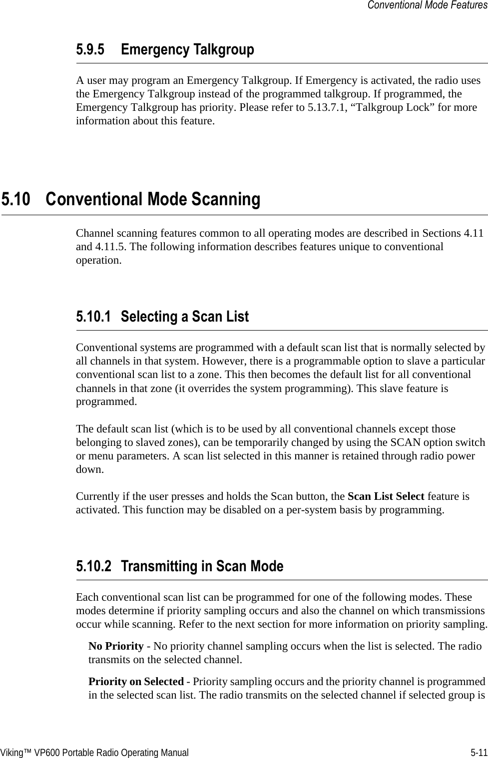 Viking™ VP600 Portable Radio Operating Manual 5-11Conventional Mode Features5.9.5 Emergency TalkgroupA user may program an Emergency Talkgroup. If Emergency is activated, the radio uses the Emergency Talkgroup instead of the programmed talkgroup. If programmed, the Emergency Talkgroup has priority. Please refer to 5.13.7.1, “Talkgroup Lock” for more information about this feature.5.10 Conventional Mode ScanningChannel scanning features common to all operating modes are described in Sections 4.11 and 4.11.5. The following information describes features unique to conventional operation.5.10.1 Selecting a Scan ListConventional systems are programmed with a default scan list that is normally selected by all channels in that system. However, there is a programmable option to slave a particular conventional scan list to a zone. This then becomes the default list for all conventional channels in that zone (it overrides the system programming). This slave feature is programmed.The default scan list (which is to be used by all conventional channels except those belonging to slaved zones), can be temporarily changed by using the SCAN option switch or menu parameters. A scan list selected in this manner is retained through radio power down.Currently if the user presses and holds the Scan button, the Scan List Select feature is activated. This function may be disabled on a per-system basis by programming.5.10.2 Transmitting in Scan ModeEach conventional scan list can be programmed for one of the following modes. These modes determine if priority sampling occurs and also the channel on which transmissions occur while scanning. Refer to the next section for more information on priority sampling.No Priority - No priority channel sampling occurs when the list is selected. The radio transmits on the selected channel.Priority on Selected - Priority sampling occurs and the priority channel is programmed in the selected scan list. The radio transmits on the selected channel if selected group is 