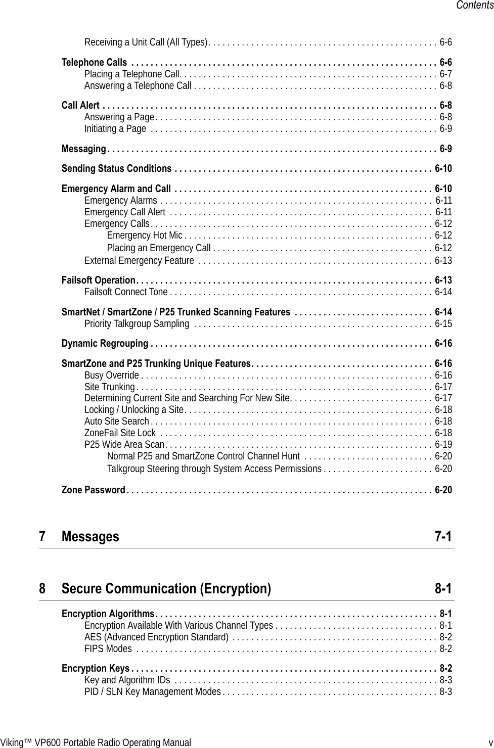 Viking™ VP600 Portable Radio Operating Manual vContentsReceiving a Unit Call (All Types). . . . . . . . . . . . . . . . . . . . . . . . . . . . . . . . . . . . . . . . . . . . . . . . 6-6Telephone Calls  . . . . . . . . . . . . . . . . . . . . . . . . . . . . . . . . . . . . . . . . . . . . . . . . . . . . . . . . . . . . . . . . 6-6Placing a Telephone Call. . . . . . . . . . . . . . . . . . . . . . . . . . . . . . . . . . . . . . . . . . . . . . . . . . . . . . 6-7Answering a Telephone Call . . . . . . . . . . . . . . . . . . . . . . . . . . . . . . . . . . . . . . . . . . . . . . . . . . . 6-8Call Alert . . . . . . . . . . . . . . . . . . . . . . . . . . . . . . . . . . . . . . . . . . . . . . . . . . . . . . . . . . . . . . . . . . . . . . 6-8Answering a Page. . . . . . . . . . . . . . . . . . . . . . . . . . . . . . . . . . . . . . . . . . . . . . . . . . . . . . . . . . . 6-8Initiating a Page  . . . . . . . . . . . . . . . . . . . . . . . . . . . . . . . . . . . . . . . . . . . . . . . . . . . . . . . . . . . . 6-9Messaging . . . . . . . . . . . . . . . . . . . . . . . . . . . . . . . . . . . . . . . . . . . . . . . . . . . . . . . . . . . . . . . . . . . . . 6-9Sending Status Conditions . . . . . . . . . . . . . . . . . . . . . . . . . . . . . . . . . . . . . . . . . . . . . . . . . . . . . . 6-10Emergency Alarm and Call  . . . . . . . . . . . . . . . . . . . . . . . . . . . . . . . . . . . . . . . . . . . . . . . . . . . . . . 6-10Emergency Alarms . . . . . . . . . . . . . . . . . . . . . . . . . . . . . . . . . . . . . . . . . . . . . . . . . . . . . . . . .  6-11Emergency Call Alert  . . . . . . . . . . . . . . . . . . . . . . . . . . . . . . . . . . . . . . . . . . . . . . . . . . . . . . . 6-11Emergency Calls. . . . . . . . . . . . . . . . . . . . . . . . . . . . . . . . . . . . . . . . . . . . . . . . . . . . . . . . . . . 6-12Emergency Hot Mic . . . . . . . . . . . . . . . . . . . . . . . . . . . . . . . . . . . . . . . . . . . . . . . . . . . . 6-12Placing an Emergency Call . . . . . . . . . . . . . . . . . . . . . . . . . . . . . . . . . . . . . . . . . . . . . . 6-12External Emergency Feature  . . . . . . . . . . . . . . . . . . . . . . . . . . . . . . . . . . . . . . . . . . . . . . . . . 6-13Failsoft Operation. . . . . . . . . . . . . . . . . . . . . . . . . . . . . . . . . . . . . . . . . . . . . . . . . . . . . . . . . . . . . . 6-13Failsoft Connect Tone . . . . . . . . . . . . . . . . . . . . . . . . . . . . . . . . . . . . . . . . . . . . . . . . . . . . . . . 6-14SmartNet / SmartZone / P25 Trunked Scanning Features  . . . . . . . . . . . . . . . . . . . . . . . . . . . . . 6-14Priority Talkgroup Sampling  . . . . . . . . . . . . . . . . . . . . . . . . . . . . . . . . . . . . . . . . . . . . . . . . . . 6-15Dynamic Regrouping . . . . . . . . . . . . . . . . . . . . . . . . . . . . . . . . . . . . . . . . . . . . . . . . . . . . . . . . . . . 6-16SmartZone and P25 Trunking Unique Features. . . . . . . . . . . . . . . . . . . . . . . . . . . . . . . . . . . . . . 6-16Busy Override . . . . . . . . . . . . . . . . . . . . . . . . . . . . . . . . . . . . . . . . . . . . . . . . . . . . . . . . . . . . . 6-16Site Trunking. . . . . . . . . . . . . . . . . . . . . . . . . . . . . . . . . . . . . . . . . . . . . . . . . . . . . . . . . . . . . . 6-17Determining Current Site and Searching For New Site. . . . . . . . . . . . . . . . . . . . . . . . . . . . . . 6-17Locking / Unlocking a Site. . . . . . . . . . . . . . . . . . . . . . . . . . . . . . . . . . . . . . . . . . . . . . . . . . . . 6-18Auto Site Search. . . . . . . . . . . . . . . . . . . . . . . . . . . . . . . . . . . . . . . . . . . . . . . . . . . . . . . . . . . 6-18ZoneFail Site Lock  . . . . . . . . . . . . . . . . . . . . . . . . . . . . . . . . . . . . . . . . . . . . . . . . . . . . . . . . . 6-18P25 Wide Area Scan. . . . . . . . . . . . . . . . . . . . . . . . . . . . . . . . . . . . . . . . . . . . . . . . . . . . . . . . 6-19Normal P25 and SmartZone Control Channel Hunt  . . . . . . . . . . . . . . . . . . . . . . . . . . . 6-20Talkgroup Steering through System Access Permissions . . . . . . . . . . . . . . . . . . . . . . . 6-20Zone Password . . . . . . . . . . . . . . . . . . . . . . . . . . . . . . . . . . . . . . . . . . . . . . . . . . . . . . . . . . . . . . . . 6-207 Messages 7-18 Secure Communication (Encryption) 8-1Encryption Algorithms. . . . . . . . . . . . . . . . . . . . . . . . . . . . . . . . . . . . . . . . . . . . . . . . . . . . . . . . . . . 8-1Encryption Available With Various Channel Types . . . . . . . . . . . . . . . . . . . . . . . . . . . . . . . . . . 8-1AES (Advanced Encryption Standard) . . . . . . . . . . . . . . . . . . . . . . . . . . . . . . . . . . . . . . . . . . . 8-2FIPS Modes  . . . . . . . . . . . . . . . . . . . . . . . . . . . . . . . . . . . . . . . . . . . . . . . . . . . . . . . . . . . . . . . 8-2Encryption Keys . . . . . . . . . . . . . . . . . . . . . . . . . . . . . . . . . . . . . . . . . . . . . . . . . . . . . . . . . . . . . . . . 8-2Key and Algorithm IDs  . . . . . . . . . . . . . . . . . . . . . . . . . . . . . . . . . . . . . . . . . . . . . . . . . . . . . . . 8-3PID / SLN Key Management Modes. . . . . . . . . . . . . . . . . . . . . . . . . . . . . . . . . . . . . . . . . . . . . 8-3