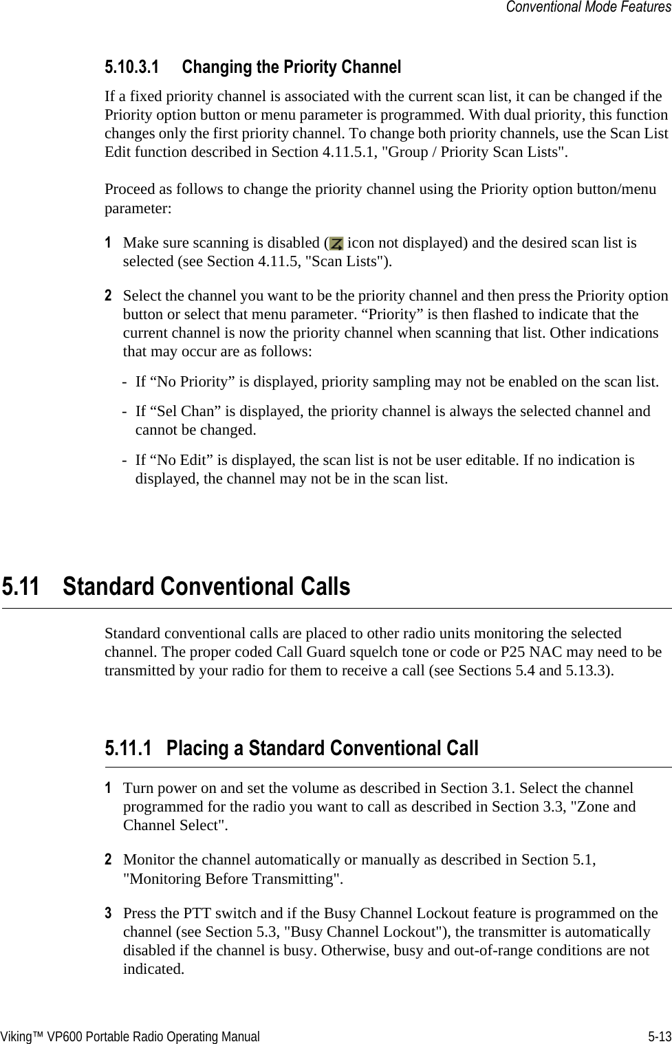 Viking™ VP600 Portable Radio Operating Manual 5-13Conventional Mode Features5.10.3.1 Changing the Priority ChannelIf a fixed priority channel is associated with the current scan list, it can be changed if the Priority option button or menu parameter is programmed. With dual priority, this function changes only the first priority channel. To change both priority channels, use the Scan List Edit function described in Section 4.11.5.1, &quot;Group / Priority Scan Lists&quot;.Proceed as follows to change the priority channel using the Priority option button/menu parameter:1Make sure scanning is disabled (  icon not displayed) and the desired scan list is selected (see Section 4.11.5, &quot;Scan Lists&quot;).2Select the channel you want to be the priority channel and then press the Priority option button or select that menu parameter. “Priority” is then flashed to indicate that the current channel is now the priority channel when scanning that list. Other indications that may occur are as follows:- If “No Priority” is displayed, priority sampling may not be enabled on the scan list.- If “Sel Chan” is displayed, the priority channel is always the selected channel and cannot be changed.- If “No Edit” is displayed, the scan list is not be user editable. If no indication is displayed, the channel may not be in the scan list.5.11 Standard Conventional CallsStandard conventional calls are placed to other radio units monitoring the selected channel. The proper coded Call Guard squelch tone or code or P25 NAC may need to be transmitted by your radio for them to receive a call (see Sections 5.4 and 5.13.3).5.11.1 Placing a Standard Conventional Call1Turn power on and set the volume as described in Section 3.1. Select the channel programmed for the radio you want to call as described in Section 3.3, &quot;Zone and Channel Select&quot;.2Monitor the channel automatically or manually as described in Section 5.1, &quot;Monitoring Before Transmitting&quot;.3Press the PTT switch and if the Busy Channel Lockout feature is programmed on the channel (see Section 5.3, &quot;Busy Channel Lockout&quot;), the transmitter is automatically disabled if the channel is busy. Otherwise, busy and out-of-range conditions are not indicated.