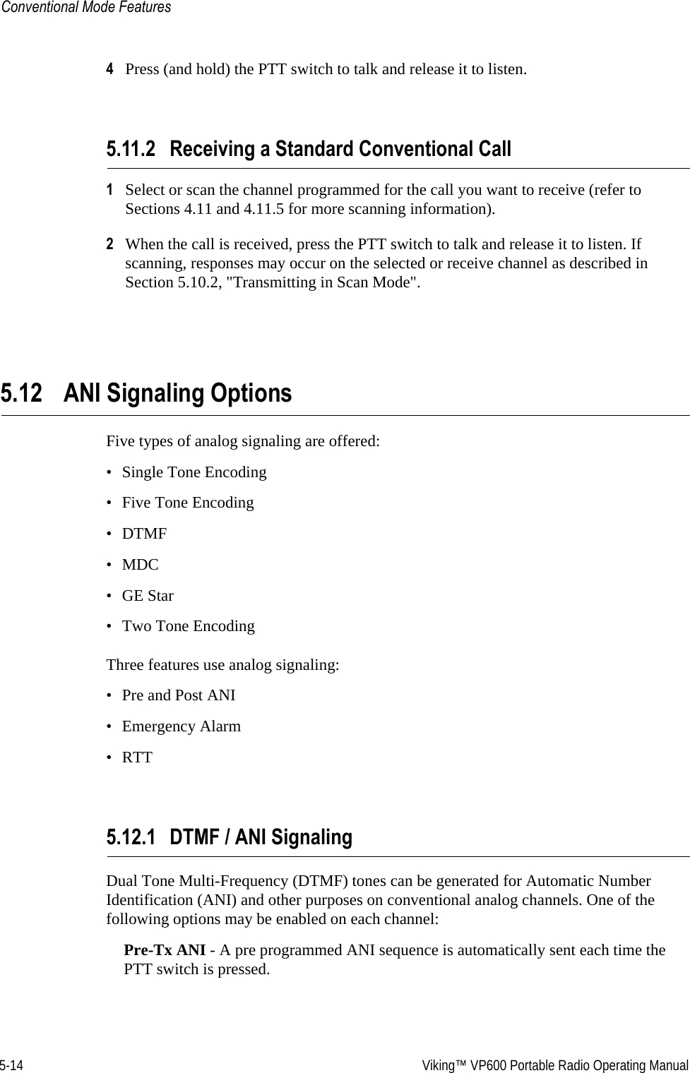 5-14  Viking™ VP600 Portable Radio Operating ManualConventional Mode Features4Press (and hold) the PTT switch to talk and release it to listen.5.11.2 Receiving a Standard Conventional Call1Select or scan the channel programmed for the call you want to receive (refer to Sections 4.11 and 4.11.5 for more scanning information).2When the call is received, press the PTT switch to talk and release it to listen. If scanning, responses may occur on the selected or receive channel as described in Section 5.10.2, &quot;Transmitting in Scan Mode&quot;.5.12 ANI Signaling OptionsFive types of analog signaling are offered: • Single Tone Encoding• Five Tone Encoding•DTMF•MDC•GE Star• Two Tone EncodingThree features use analog signaling:• Pre and Post ANI• Emergency Alarm•RTT5.12.1 DTMF / ANI SignalingDual Tone Multi-Frequency (DTMF) tones can be generated for Automatic Number Identification (ANI) and other purposes on conventional analog channels. One of the following options may be enabled on each channel:Pre-Tx ANI - A pre programmed ANI sequence is automatically sent each time the PTT switch is pressed.