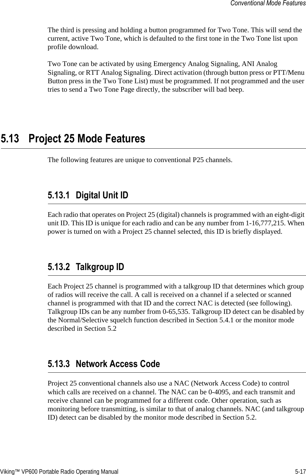 Viking™ VP600 Portable Radio Operating Manual 5-17Conventional Mode FeaturesThe third is pressing and holding a button programmed for Two Tone. This will send the current, active Two Tone, which is defaulted to the first tone in the Two Tone list upon profile download.Two Tone can be activated by using Emergency Analog Signaling, ANI Analog Signaling, or RTT Analog Signaling. Direct activation (through button press or PTT/Menu Button press in the Two Tone List) must be programmed. If not programmed and the user tries to send a Two Tone Page directly, the subscriber will bad beep.5.13 Project 25 Mode FeaturesThe following features are unique to conventional P25 channels.5.13.1 Digital Unit IDEach radio that operates on Project 25 (digital) channels is programmed with an eight-digit unit ID. This ID is unique for each radio and can be any number from 1-16,777,215. When power is turned on with a Project 25 channel selected, this ID is briefly displayed.5.13.2 Talkgroup IDEach Project 25 channel is programmed with a talkgroup ID that determines which group of radios will receive the call. A call is received on a channel if a selected or scanned channel is programmed with that ID and the correct NAC is detected (see following). Talkgroup IDs can be any number from 0-65,535. Talkgroup ID detect can be disabled by the Normal/Selective squelch function described in Section 5.4.1 or the monitor mode described in Section 5.25.13.3 Network Access CodeProject 25 conventional channels also use a NAC (Network Access Code) to control which calls are received on a channel. The NAC can be 0-4095, and each transmit and receive channel can be programmed for a different code. Other operation, such as monitoring before transmitting, is similar to that of analog channels. NAC (and talkgroup ID) detect can be disabled by the monitor mode described in Section 5.2.