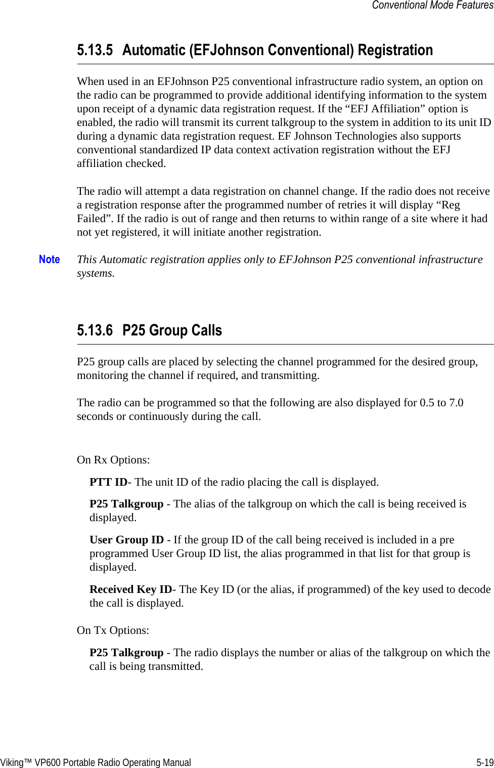 Viking™ VP600 Portable Radio Operating Manual 5-19Conventional Mode Features5.13.5 Automatic (EFJohnson Conventional) RegistrationWhen used in an EFJohnson P25 conventional infrastructure radio system, an option on the radio can be programmed to provide additional identifying information to the system upon receipt of a dynamic data registration request. If the “EFJ Affiliation” option is enabled, the radio will transmit its current talkgroup to the system in addition to its unit ID during a dynamic data registration request. EF Johnson Technologies also supports conventional standardized IP data context activation registration without the EFJ affiliation checked.The radio will attempt a data registration on channel change. If the radio does not receive a registration response after the programmed number of retries it will display “Reg Failed”. If the radio is out of range and then returns to within range of a site where it had not yet registered, it will initiate another registration.Note This Automatic registration applies only to EFJohnson P25 conventional infrastructure systems.5.13.6 P25 Group CallsP25 group calls are placed by selecting the channel programmed for the desired group, monitoring the channel if required, and transmitting.The radio can be programmed so that the following are also displayed for 0.5 to 7.0 seconds or continuously during the call.On Rx Options:PTT ID- The unit ID of the radio placing the call is displayed.P25 Talkgroup - The alias of the talkgroup on which the call is being received is displayed.User Group ID - If the group ID of the call being received is included in a pre programmed User Group ID list, the alias programmed in that list for that group is displayed.Received Key ID- The Key ID (or the alias, if programmed) of the key used to decode the call is displayed.On Tx Options:P25 Talkgroup - The radio displays the number or alias of the talkgroup on which the call is being transmitted.