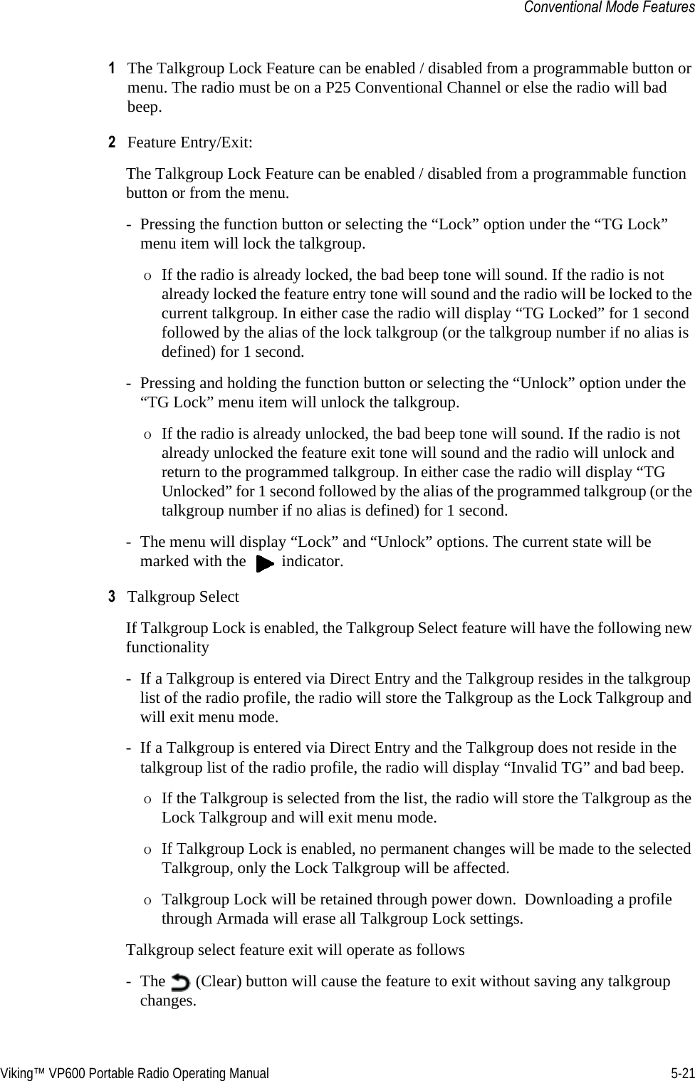 Viking™ VP600 Portable Radio Operating Manual 5-21Conventional Mode Features1The Talkgroup Lock Feature can be enabled / disabled from a programmable button or menu. The radio must be on a P25 Conventional Channel or else the radio will bad beep.2Feature Entry/Exit: The Talkgroup Lock Feature can be enabled / disabled from a programmable function button or from the menu. - Pressing the function button or selecting the “Lock” option under the “TG Lock” menu item will lock the talkgroup. ΟIf the radio is already locked, the bad beep tone will sound. If the radio is not already locked the feature entry tone will sound and the radio will be locked to the current talkgroup. In either case the radio will display “TG Locked” for 1 second followed by the alias of the lock talkgroup (or the talkgroup number if no alias is defined) for 1 second. - Pressing and holding the function button or selecting the “Unlock” option under the “TG Lock” menu item will unlock the talkgroup. ΟIf the radio is already unlocked, the bad beep tone will sound. If the radio is not already unlocked the feature exit tone will sound and the radio will unlock and return to the programmed talkgroup. In either case the radio will display “TG Unlocked” for 1 second followed by the alias of the programmed talkgroup (or the talkgroup number if no alias is defined) for 1 second. - The menu will display “Lock” and “Unlock” options. The current state will be marked with the   indicator.3Talkgroup Select If Talkgroup Lock is enabled, the Talkgroup Select feature will have the following new functionality - If a Talkgroup is entered via Direct Entry and the Talkgroup resides in the talkgroup list of the radio profile, the radio will store the Talkgroup as the Lock Talkgroup and will exit menu mode. - If a Talkgroup is entered via Direct Entry and the Talkgroup does not reside in the talkgroup list of the radio profile, the radio will display “Invalid TG” and bad beep. ΟIf the Talkgroup is selected from the list, the radio will store the Talkgroup as the Lock Talkgroup and will exit menu mode.ΟIf Talkgroup Lock is enabled, no permanent changes will be made to the selected Talkgroup, only the Lock Talkgroup will be affected. ΟTalkgroup Lock will be retained through power down.  Downloading a profile through Armada will erase all Talkgroup Lock settings.  Talkgroup select feature exit will operate as follows - The   (Clear) button will cause the feature to exit without saving any talkgroup changes.