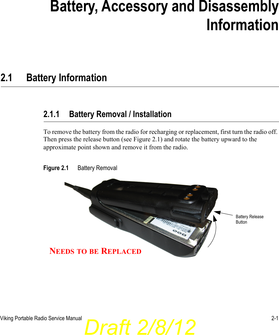 Draft 2/8/12Viking Portable Radio Service Manual 2-1SECTIONSection 2Battery, Accessory and DisassemblyInformation2.1 Battery Information2.1.1 Battery Removal / InstallationTo remove the battery from the radio for recharging or replacement, first turn the radio off. Then press the release button (see Figure 2.1) and rotate the battery upward to the approximate point shown and remove it from the radio.Figure 2.1 Battery Removal Battery ReleaseButtonNEEDS TO BE REPLACED