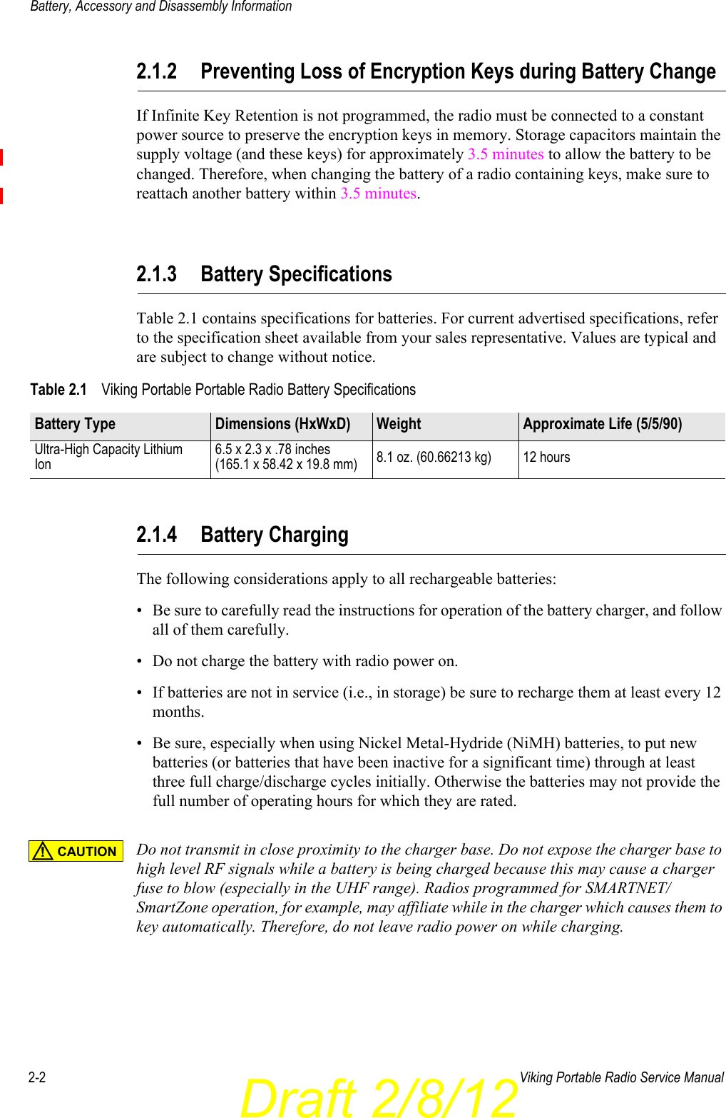 Draft 2/8/122-2 Viking Portable Radio Service ManualBattery, Accessory and Disassembly Information2.1.2 Preventing Loss of Encryption Keys during Battery ChangeIf Infinite Key Retention is not programmed, the radio must be connected to a constant power source to preserve the encryption keys in memory. Storage capacitors maintain the supply voltage (and these keys) for approximately 3.5 minutes to allow the battery to be changed. Therefore, when changing the battery of a radio containing keys, make sure to reattach another battery within 3.5 minutes.2.1.3 Battery SpecificationsTable 2.1 contains specifications for batteries. For current advertised specifications, refer to the specification sheet available from your sales representative. Values are typical and are subject to change without notice.2.1.4 Battery ChargingThe following considerations apply to all rechargeable batteries:• Be sure to carefully read the instructions for operation of the battery charger, and follow all of them carefully. • Do not charge the battery with radio power on.• If batteries are not in service (i.e., in storage) be sure to recharge them at least every 12 months.• Be sure, especially when using Nickel Metal-Hydride (NiMH) batteries, to put new batteries (or batteries that have been inactive for a significant time) through at least three full charge/discharge cycles initially. Otherwise the batteries may not provide the full number of operating hours for which they are rated.Do not transmit in close proximity to the charger base. Do not expose the charger base to high level RF signals while a battery is being charged because this may cause a charger fuse to blow (especially in the UHF range). Radios programmed for SMARTNET/SmartZone operation, for example, may affiliate while in the charger which causes them to key automatically. Therefore, do not leave radio power on while charging.Table 2.1 Viking Portable Portable Radio Battery SpecificationsBattery Type Dimensions (HxWxD) Weight Approximate Life (5/5/90)Ultra-High Capacity Lithium Ion6.5 x 2.3 x .78 inches(165.1 x 58.42 x 19.8 mm) 8.1 oz. (60.66213 kg) 12 hoursCAUTION!