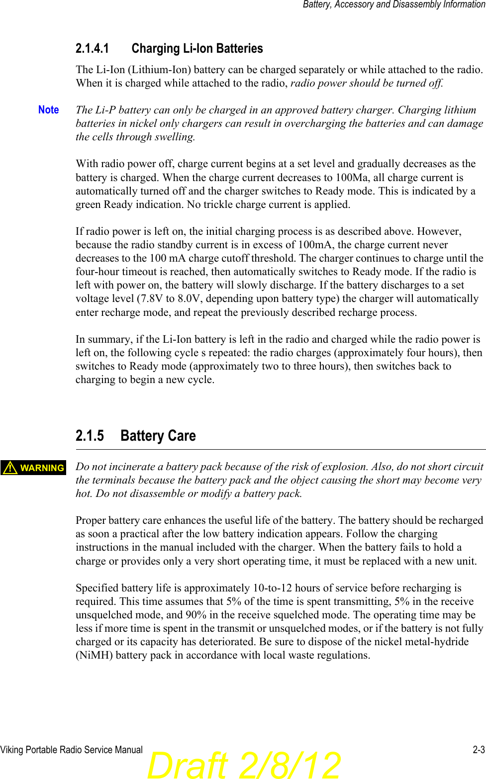 Draft 2/8/12Viking Portable Radio Service Manual 2-3Battery, Accessory and Disassembly Information2.1.4.1 Charging Li-Ion BatteriesThe Li-Ion (Lithium-Ion) battery can be charged separately or while attached to the radio. When it is charged while attached to the radio, radio power should be turned off. Note The Li-P battery can only be charged in an approved battery charger. Charging lithium batteries in nickel only chargers can result in overcharging the batteries and can damage the cells through swelling.With radio power off, charge current begins at a set level and gradually decreases as the battery is charged. When the charge current decreases to 100Ma, all charge current is automatically turned off and the charger switches to Ready mode. This is indicated by a green Ready indication. No trickle charge current is applied.If radio power is left on, the initial charging process is as described above. However, because the radio standby current is in excess of 100mA, the charge current never decreases to the 100 mA charge cutoff threshold. The charger continues to charge until the four-hour timeout is reached, then automatically switches to Ready mode. If the radio is left with power on, the battery will slowly discharge. If the battery discharges to a set voltage level (7.8V to 8.0V, depending upon battery type) the charger will automatically enter recharge mode, and repeat the previously described recharge process. In summary, if the Li-Ion battery is left in the radio and charged while the radio power is left on, the following cycle s repeated: the radio charges (approximately four hours), then switches to Ready mode (approximately two to three hours), then switches back to charging to begin a new cycle.2.1.5 Battery CareDo not incinerate a battery pack because of the risk of explosion. Also, do not short circuit the terminals because the battery pack and the object causing the short may become very hot. Do not disassemble or modify a battery pack.Proper battery care enhances the useful life of the battery. The battery should be recharged as soon a practical after the low battery indication appears. Follow the charging instructions in the manual included with the charger. When the battery fails to hold a charge or provides only a very short operating time, it must be replaced with a new unit.Specified battery life is approximately 10-to-12 hours of service before recharging is required. This time assumes that 5% of the time is spent transmitting, 5% in the receive unsquelched mode, and 90% in the receive squelched mode. The operating time may be less if more time is spent in the transmit or unsquelched modes, or if the battery is not fully charged or its capacity has deteriorated. Be sure to dispose of the nickel metal-hydride (NiMH) battery pack in accordance with local waste regulations.WARNING!