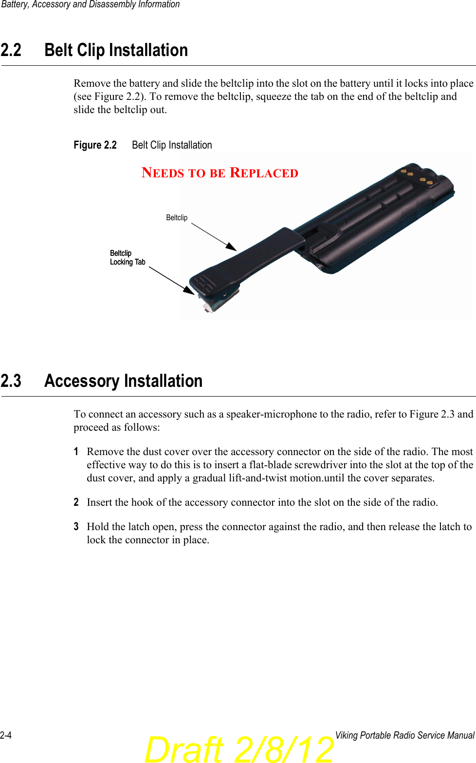 Draft 2/8/122-4 Viking Portable Radio Service ManualBattery, Accessory and Disassembly Information2.2 Belt Clip InstallationRemove the battery and slide the beltclip into the slot on the battery until it locks into place (see Figure 2.2). To remove the beltclip, squeeze the tab on the end of the beltclip and slide the beltclip out.Figure 2.2 Belt Clip Installation2.3 Accessory InstallationTo connect an accessory such as a speaker-microphone to the radio, refer to Figure 2.3 and proceed as follows:1Remove the dust cover over the accessory connector on the side of the radio. The most effective way to do this is to insert a flat-blade screwdriver into the slot at the top of the dust cover, and apply a gradual lift-and-twist motion.until the cover separates.2Insert the hook of the accessory connector into the slot on the side of the radio.3Hold the latch open, press the connector against the radio, and then release the latch to lock the connector in place.BeltclipLocking TabBeltclipLocking TabBeltclipLocking TabBeltclipNEEDS TO BE REPLACED