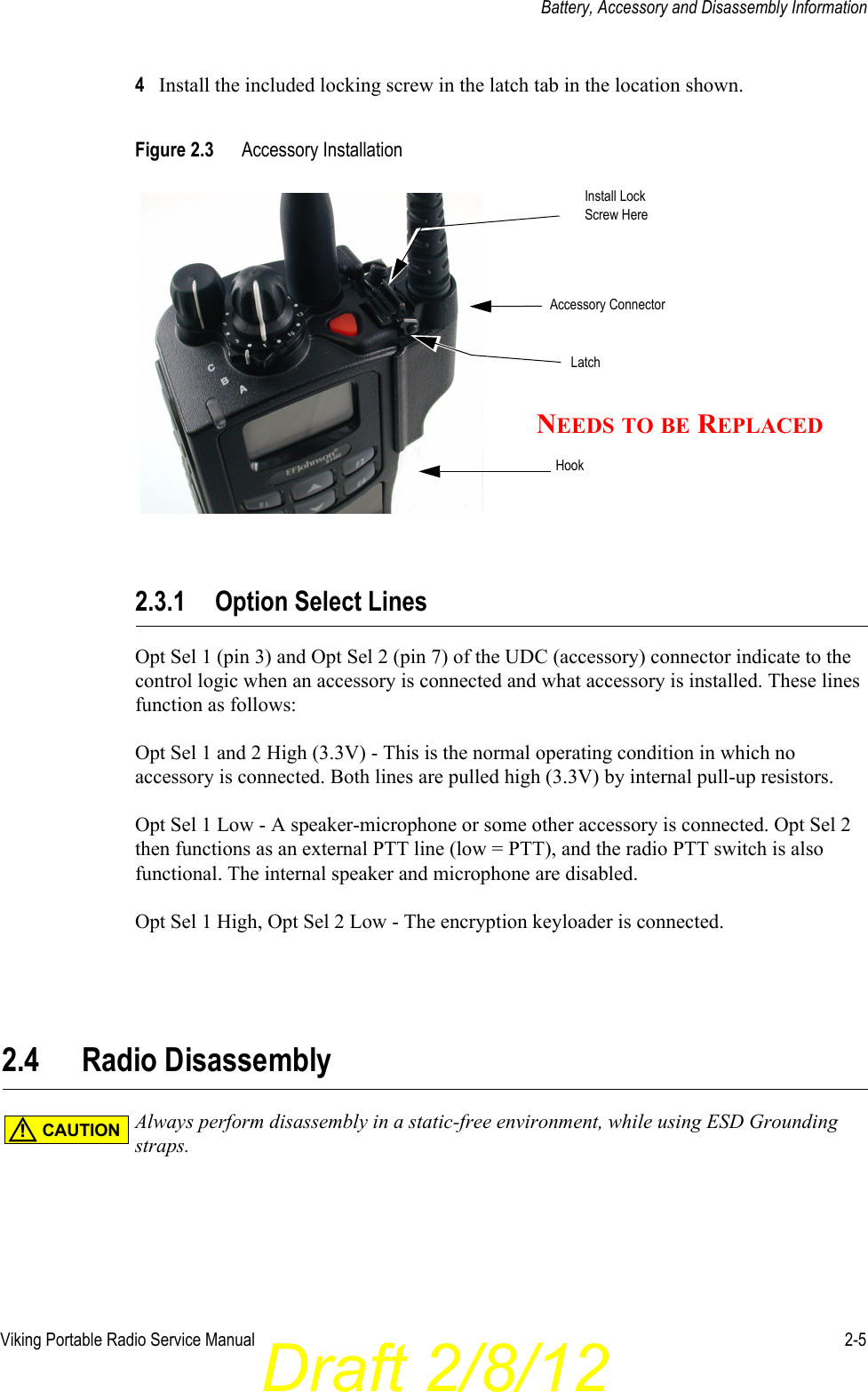 Draft 2/8/12Viking Portable Radio Service Manual 2-5Battery, Accessory and Disassembly Information4Install the included locking screw in the latch tab in the location shown.Figure 2.3 Accessory Installation2.3.1 Option Select LinesOpt Sel 1 (pin 3) and Opt Sel 2 (pin 7) of the UDC (accessory) connector indicate to the control logic when an accessory is connected and what accessory is installed. These lines function as follows:Opt Sel 1 and 2 High (3.3V) - This is the normal operating condition in which no accessory is connected. Both lines are pulled high (3.3V) by internal pull-up resistors.Opt Sel 1 Low - A speaker-microphone or some other accessory is connected. Opt Sel 2 then functions as an external PTT line (low = PTT), and the radio PTT switch is also functional. The internal speaker and microphone are disabled.Opt Sel 1 High, Opt Sel 2 Low - The encryption keyloader is connected.2.4 Radio DisassemblyAlways perform disassembly in a static-free environment, while using ESD Grounding straps.HookLatchAccessory ConnectorInstall LockScrew HereNEEDS TO BE REPLACEDCAUTION!
