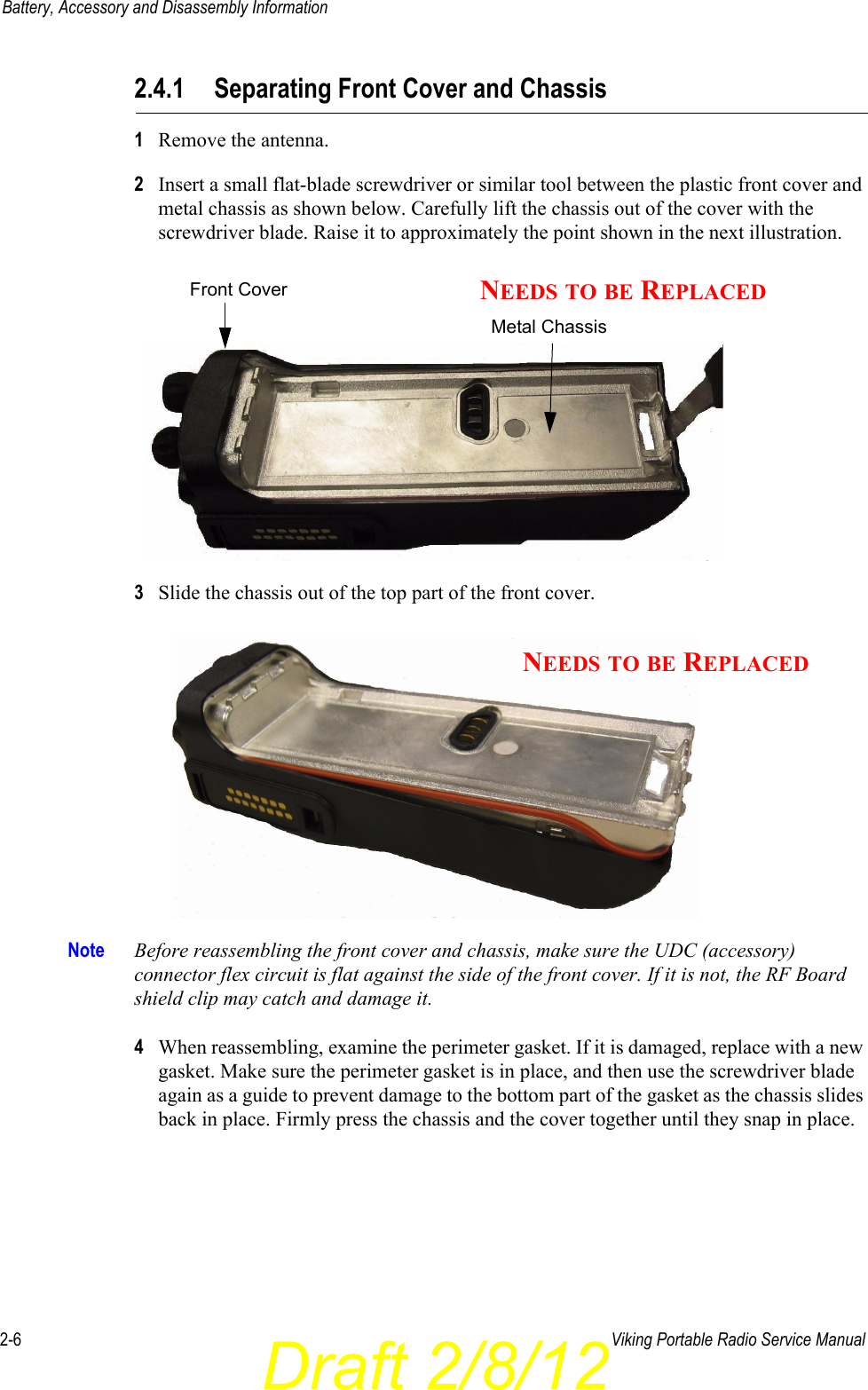 Draft 2/8/122-6 Viking Portable Radio Service ManualBattery, Accessory and Disassembly Information2.4.1 Separating Front Cover and Chassis1Remove the antenna.2Insert a small flat-blade screwdriver or similar tool between the plastic front cover and metal chassis as shown below. Carefully lift the chassis out of the cover with the screwdriver blade. Raise it to approximately the point shown in the next illustration.3Slide the chassis out of the top part of the front cover. Note Before reassembling the front cover and chassis, make sure the UDC (accessory) connector flex circuit is flat against the side of the front cover. If it is not, the RF Board shield clip may catch and damage it.4When reassembling, examine the perimeter gasket. If it is damaged, replace with a new gasket. Make sure the perimeter gasket is in place, and then use the screwdriver blade again as a guide to prevent damage to the bottom part of the gasket as the chassis slides back in place. Firmly press the chassis and the cover together until they snap in place.Metal ChassisFront Cover NEEDS TO BE REPLACEDNEEDS TO BE REPLACED