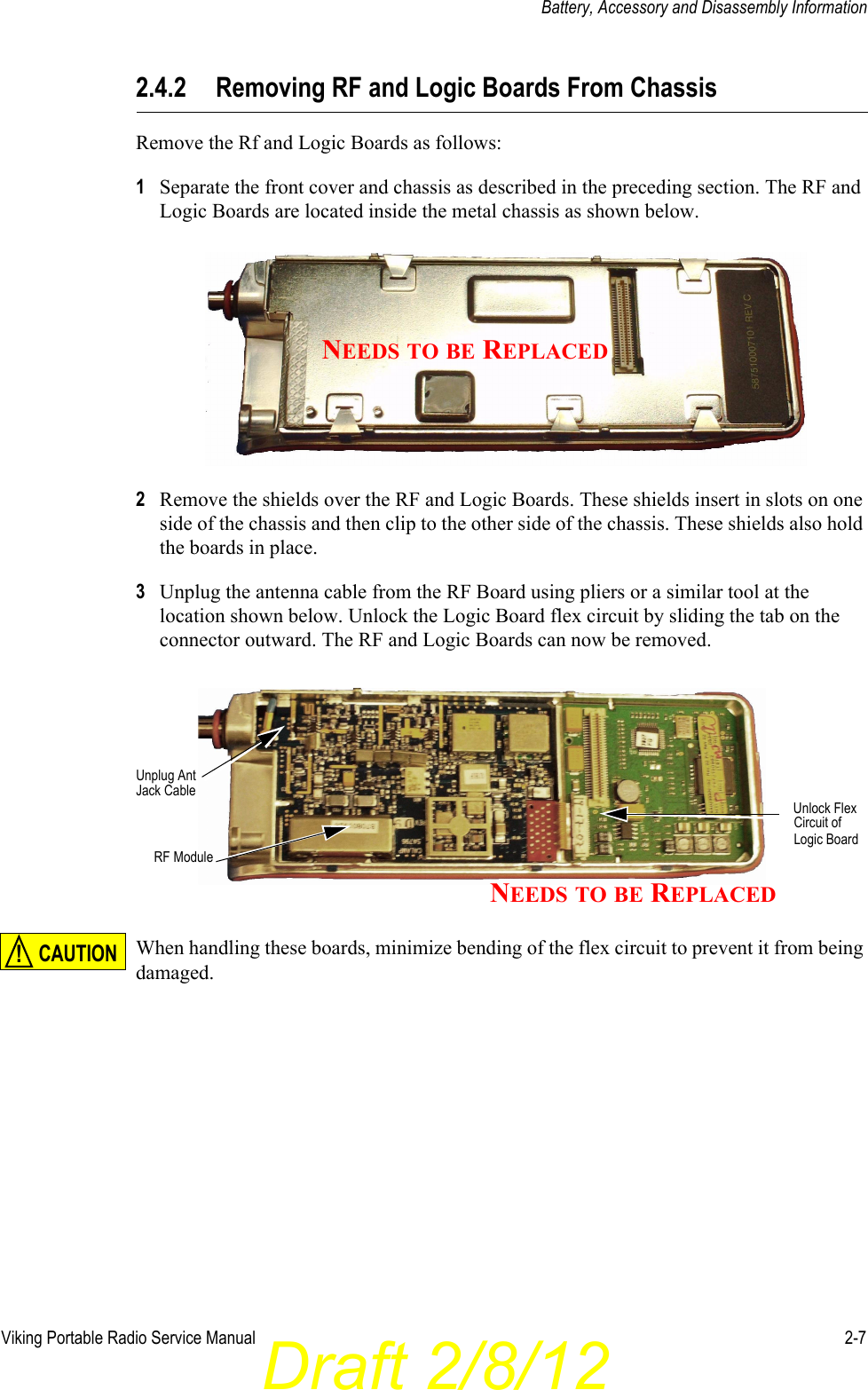 Draft 2/8/12Viking Portable Radio Service Manual 2-7Battery, Accessory and Disassembly Information2.4.2 Removing RF and Logic Boards From ChassisRemove the Rf and Logic Boards as follows:1Separate the front cover and chassis as described in the preceding section. The RF and Logic Boards are located inside the metal chassis as shown below.2Remove the shields over the RF and Logic Boards. These shields insert in slots on one side of the chassis and then clip to the other side of the chassis. These shields also hold the boards in place.3Unplug the antenna cable from the RF Board using pliers or a similar tool at the location shown below. Unlock the Logic Board flex circuit by sliding the tab on the connector outward. The RF and Logic Boards can now be removed.When handling these boards, minimize bending of the flex circuit to prevent it from being damaged.NEEDS TO BE REPLACEDUnlock FlexUnplug AntJack CableCircuit of RF ModuleLogic BoardNEEDS TO BE REPLACEDCAUTION!