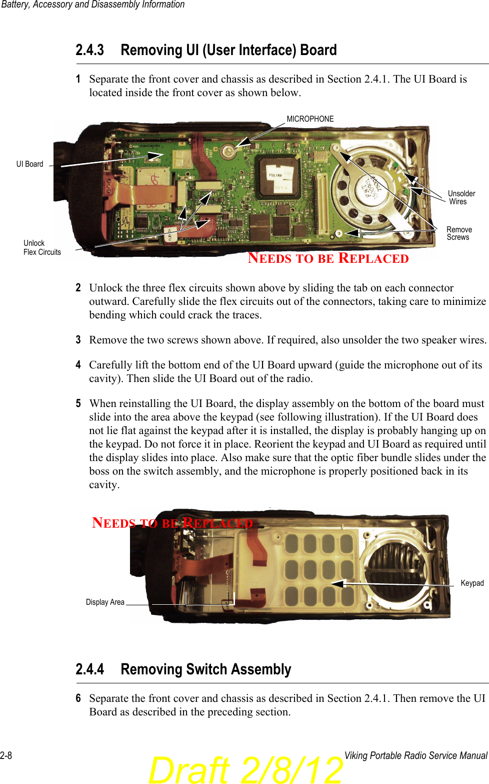 Draft 2/8/122-8 Viking Portable Radio Service ManualBattery, Accessory and Disassembly Information2.4.3 Removing UI (User Interface) Board1Separate the front cover and chassis as described in Section 2.4.1. The UI Board is located inside the front cover as shown below.2Unlock the three flex circuits shown above by sliding the tab on each connector outward. Carefully slide the flex circuits out of the connectors, taking care to minimize bending which could crack the traces.3Remove the two screws shown above. If required, also unsolder the two speaker wires.4Carefully lift the bottom end of the UI Board upward (guide the microphone out of its cavity). Then slide the UI Board out of the radio.5When reinstalling the UI Board, the display assembly on the bottom of the board must slide into the area above the keypad (see following illustration). If the UI Board does not lie flat against the keypad after it is installed, the display is probably hanging up on the keypad. Do not force it in place. Reorient the keypad and UI Board as required until the display slides into place. Also make sure that the optic fiber bundle slides under the boss on the switch assembly, and the microphone is properly positioned back in its cavity. 2.4.4 Removing Switch Assembly6Separate the front cover and chassis as described in Section 2.4.1. Then remove the UI Board as described in the preceding section.UnlockRemoveScrewsUnsolderWiresFlex CircuitsUI BoardMICROPHONENEEDS TO BE REPLACEDDisplay AreaKeypadNEEDS TO BE REPLACED