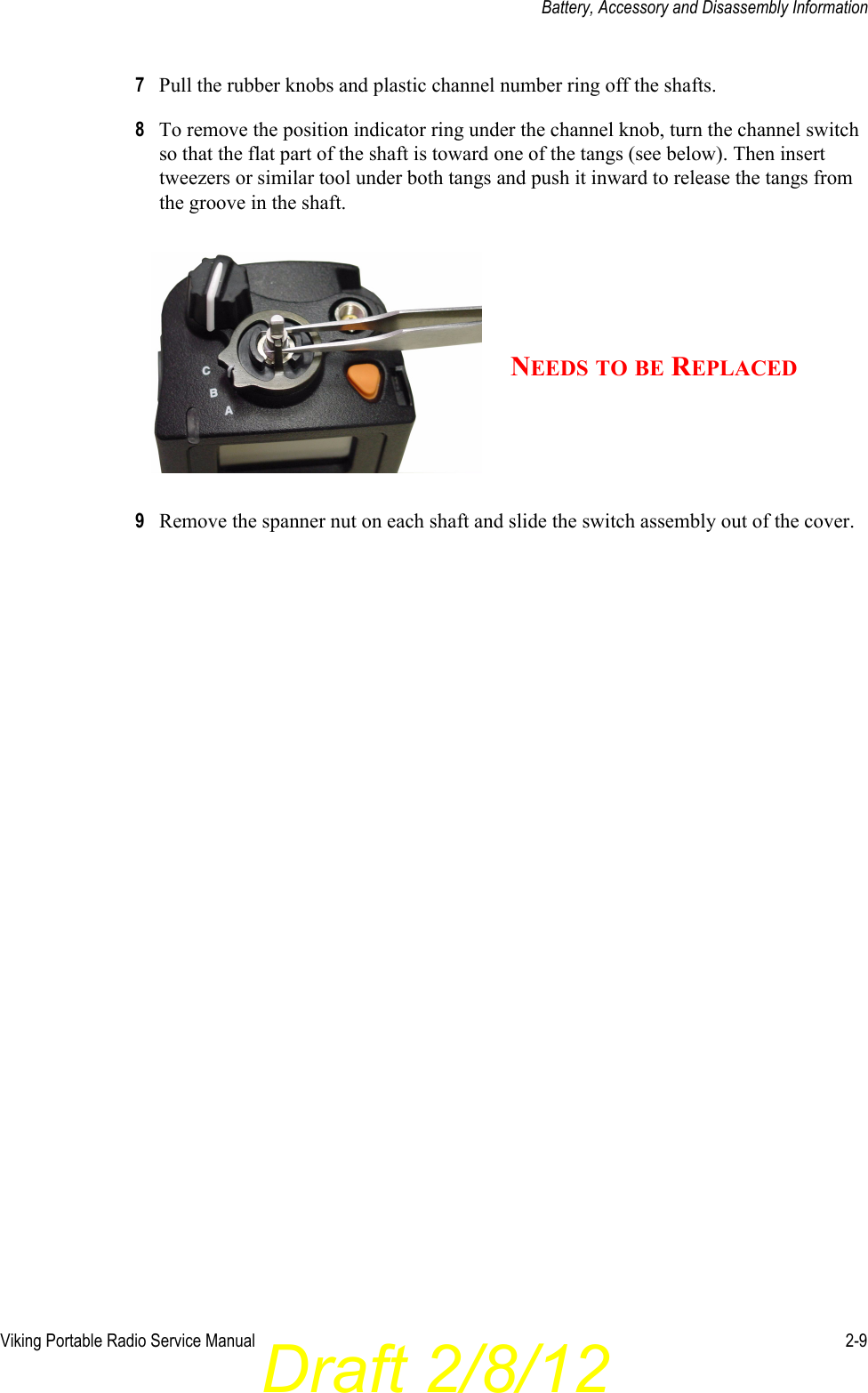 Draft 2/8/12Viking Portable Radio Service Manual 2-9Battery, Accessory and Disassembly Information7Pull the rubber knobs and plastic channel number ring off the shafts.8To remove the position indicator ring under the channel knob, turn the channel switch so that the flat part of the shaft is toward one of the tangs (see below). Then insert tweezers or similar tool under both tangs and push it inward to release the tangs from the groove in the shaft.9Remove the spanner nut on each shaft and slide the switch assembly out of the cover.NEEDS TO BE REPLACED