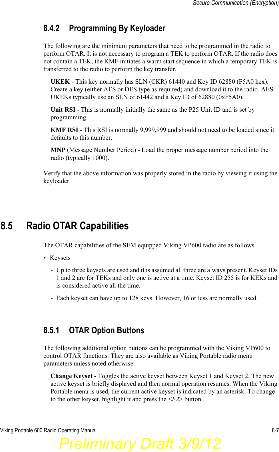 Viking Portable 600 Radio Operating Manual 8-7Secure Communication (Encryption)8.4.2 Programming By KeyloaderThe following are the minimum parameters that need to be programmed in the radio to perform OTAR. It is not necessary to program a TEK to perform OTAR. If the radio does not contain a TEK, the KMF initiates a warm start sequence in which a temporary TEK is transferred to the radio to perform the key transfer.UKEK - This key normally has SLN (CKR) 61440 and Key ID 62880 (F5A0 hex). Create a key (either AES or DES type as required) and download it to the radio. AES UKEKs typically use an SLN of 61442 and a Key ID of 62880 (0xF5A0).Unit RSI - This is normally initially the same as the P25 Unit ID and is set by programming.KMF RSI - This RSI is normally 9,999,999 and should not need to be loaded since it defaults to this number.MNP (Message Number Period) - Load the proper message number period into the radio (typically 1000).Verify that the above information was properly stored in the radio by viewing it using the keyloader.8.5 Radio OTAR CapabilitiesThe OTAR capabilities of the SEM equipped Viking VP600 radio are as follows. • Keysets- Up to three keysets are used and it is assumed all three are always present. Keyset IDs 1 and 2 are for TEKs and only one is active at a time. Keyset ID 255 is for KEKs and is considered active all the time.- Each keyset can have up to 128 keys. However, 16 or less are normally used.8.5.1 OTAR Option ButtonsThe following additional option buttons can be programmed with the Viking VP600 to control OTAR functions. They are also available as Viking Portable radio menu parameters unless noted otherwise.Change Keyset - Toggles the active keyset between Keyset 1 and Keyset 2. The new active keyset is briefly displayed and then normal operation resumes. When the Viking Portable menu is used, the current active keyset is indicated by an asterisk. To change to the other keyset, highlight it and press the &lt;F2&gt; button.Preliminary Draft 3/9/12
