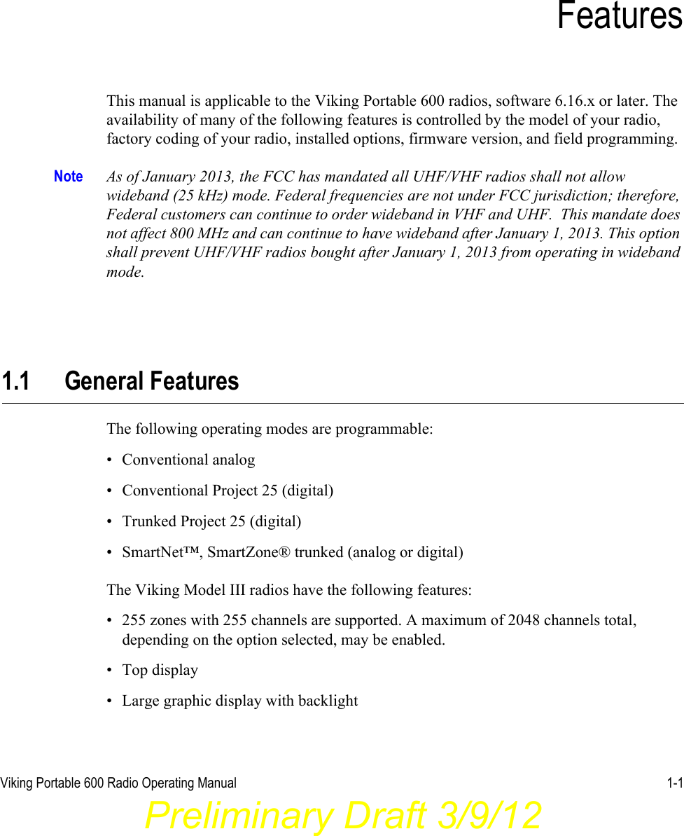 Viking Portable 600 Radio Operating Manual 1-1SECTIONSection 1FeaturesThis manual is applicable to the Viking Portable 600 radios, software 6.16.x or later. The availability of many of the following features is controlled by the model of your radio, factory coding of your radio, installed options, firmware version, and field programming.Note As of January 2013, the FCC has mandated all UHF/VHF radios shall not allow wideband (25 kHz) mode. Federal frequencies are not under FCC jurisdiction; therefore, Federal customers can continue to order wideband in VHF and UHF.  This mandate does not affect 800 MHz and can continue to have wideband after January 1, 2013. This option shall prevent UHF/VHF radios bought after January 1, 2013 from operating in wideband mode. 1.1 General FeaturesThe following operating modes are programmable:• Conventional analog• Conventional Project 25 (digital)• Trunked Project 25 (digital)• SmartNet™, SmartZone® trunked (analog or digital)The Viking Model III radios have the following features:• 255 zones with 255 channels are supported. A maximum of 2048 channels total, depending on the option selected, may be enabled.• Top display• Large graphic display with backlightPreliminary Draft 3/9/12