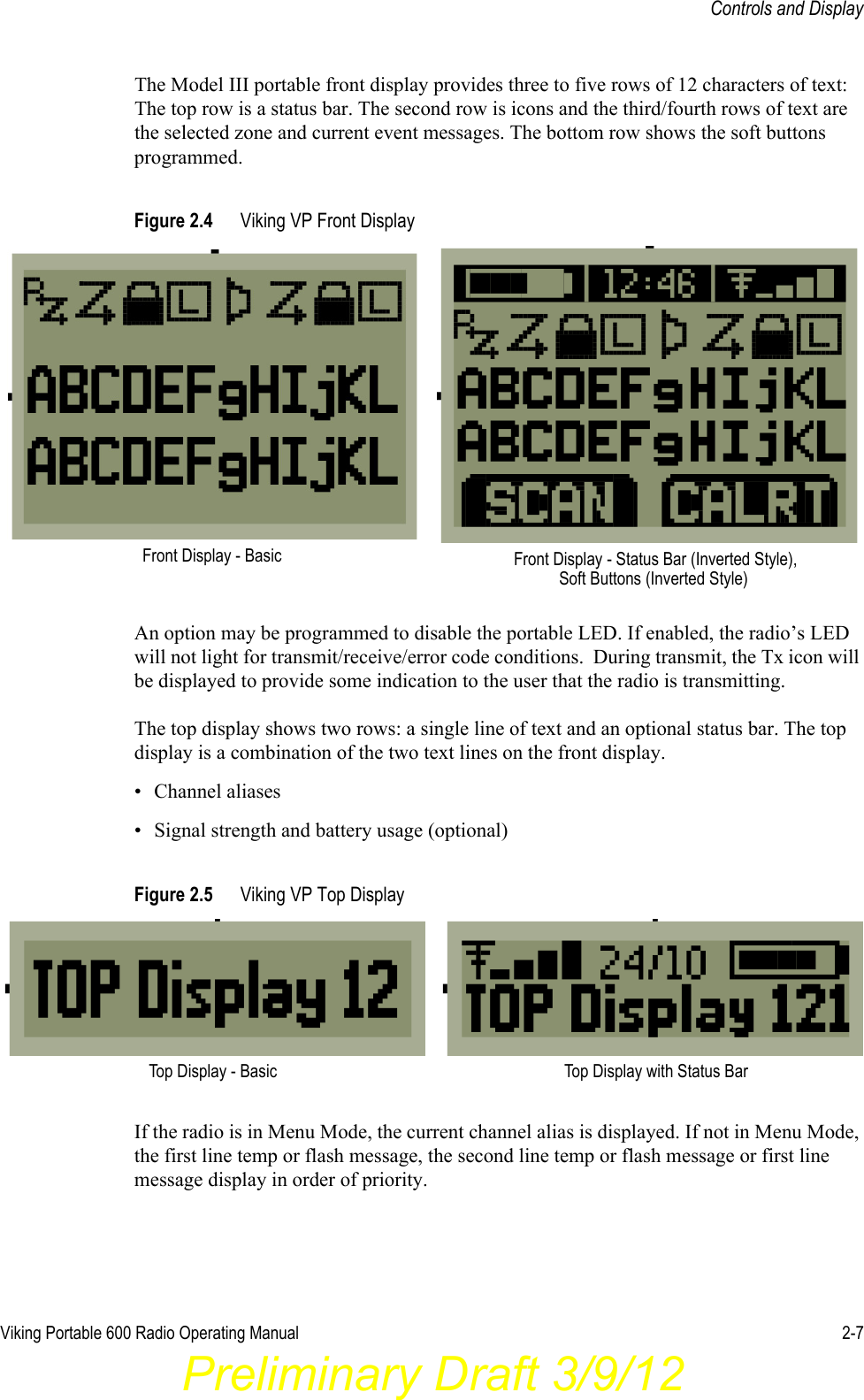 Viking Portable 600 Radio Operating Manual 2-7Controls and DisplayThe Model III portable front display provides three to five rows of 12 characters of text: The top row is a status bar. The second row is icons and the third/fourth rows of text are the selected zone and current event messages. The bottom row shows the soft buttons programmed.Figure 2.4 Viking VP Front DisplayAn option may be programmed to disable the portable LED. If enabled, the radio’s LED will not light for transmit/receive/error code conditions.  During transmit, the Tx icon will be displayed to provide some indication to the user that the radio is transmitting.The top display shows two rows: a single line of text and an optional status bar. The top display is a combination of the two text lines on the front display.• Channel aliases• Signal strength and battery usage (optional)Figure 2.5 Viking VP Top Display If the radio is in Menu Mode, the current channel alias is displayed. If not in Menu Mode, the first line temp or flash message, the second line temp or flash message or first line message display in order of priority.Front Display - Basic Front Display - Status Bar (Inverted Style), Soft Buttons (Inverted Style)Top Display - Basic Top Display with Status BarPreliminary Draft 3/9/12