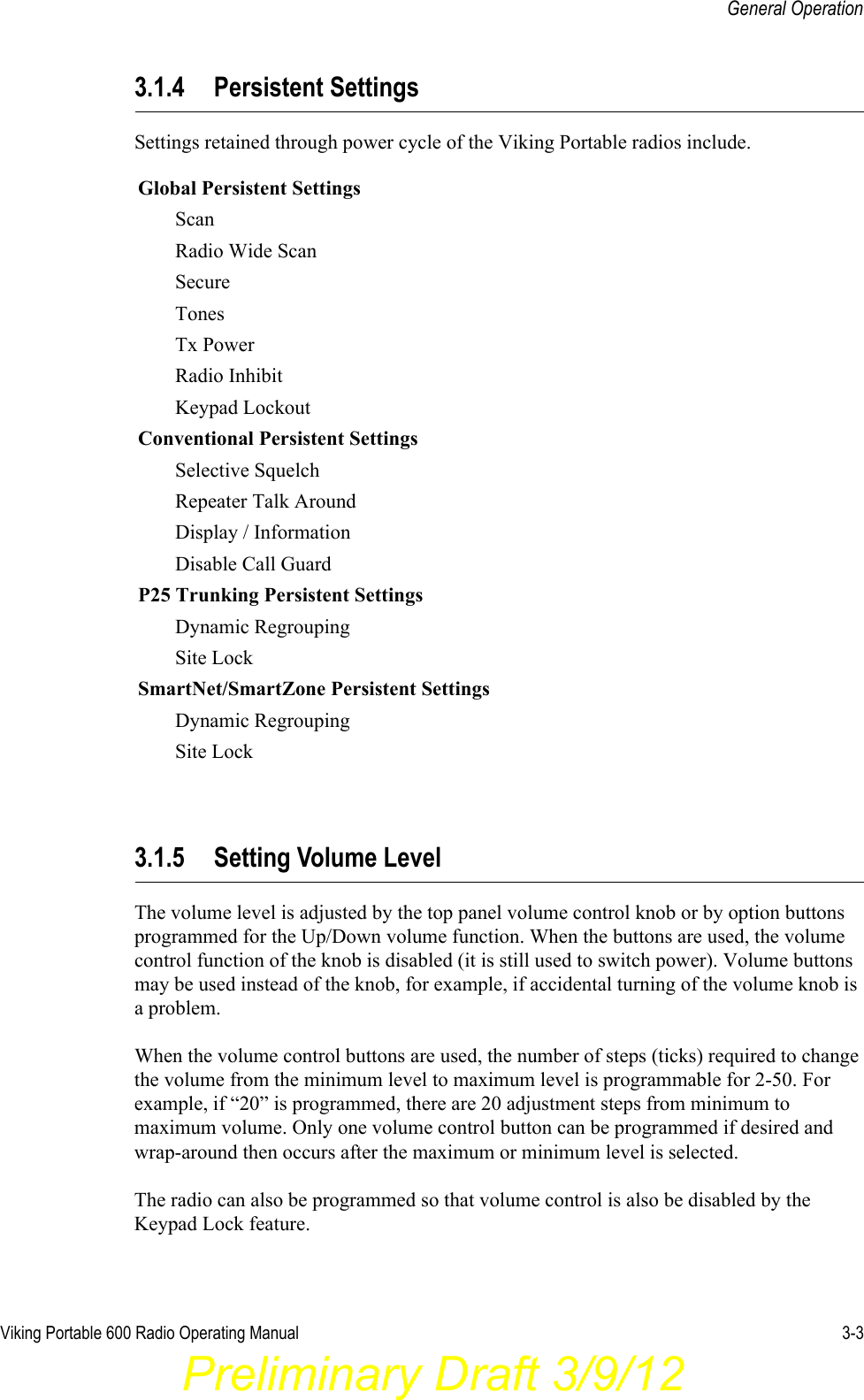 Viking Portable 600 Radio Operating Manual 3-3General Operation3.1.4 Persistent SettingsSettings retained through power cycle of the Viking Portable radios include. 3.1.5 Setting Volume LevelThe volume level is adjusted by the top panel volume control knob or by option buttons programmed for the Up/Down volume function. When the buttons are used, the volume control function of the knob is disabled (it is still used to switch power). Volume buttons may be used instead of the knob, for example, if accidental turning of the volume knob is a problem.When the volume control buttons are used, the number of steps (ticks) required to change the volume from the minimum level to maximum level is programmable for 2-50. For example, if “20” is programmed, there are 20 adjustment steps from minimum to maximum volume. Only one volume control button can be programmed if desired and wrap-around then occurs after the maximum or minimum level is selected.The radio can also be programmed so that volume control is also be disabled by the Keypad Lock feature.Global Persistent SettingsScanRadio Wide ScanSecureTonesTx PowerRadio InhibitKeypad LockoutConventional Persistent SettingsSelective SquelchRepeater Talk AroundDisplay / InformationDisable Call GuardP25 Trunking Persistent SettingsDynamic RegroupingSite LockSmartNet/SmartZone Persistent SettingsDynamic RegroupingSite LockPreliminary Draft 3/9/12