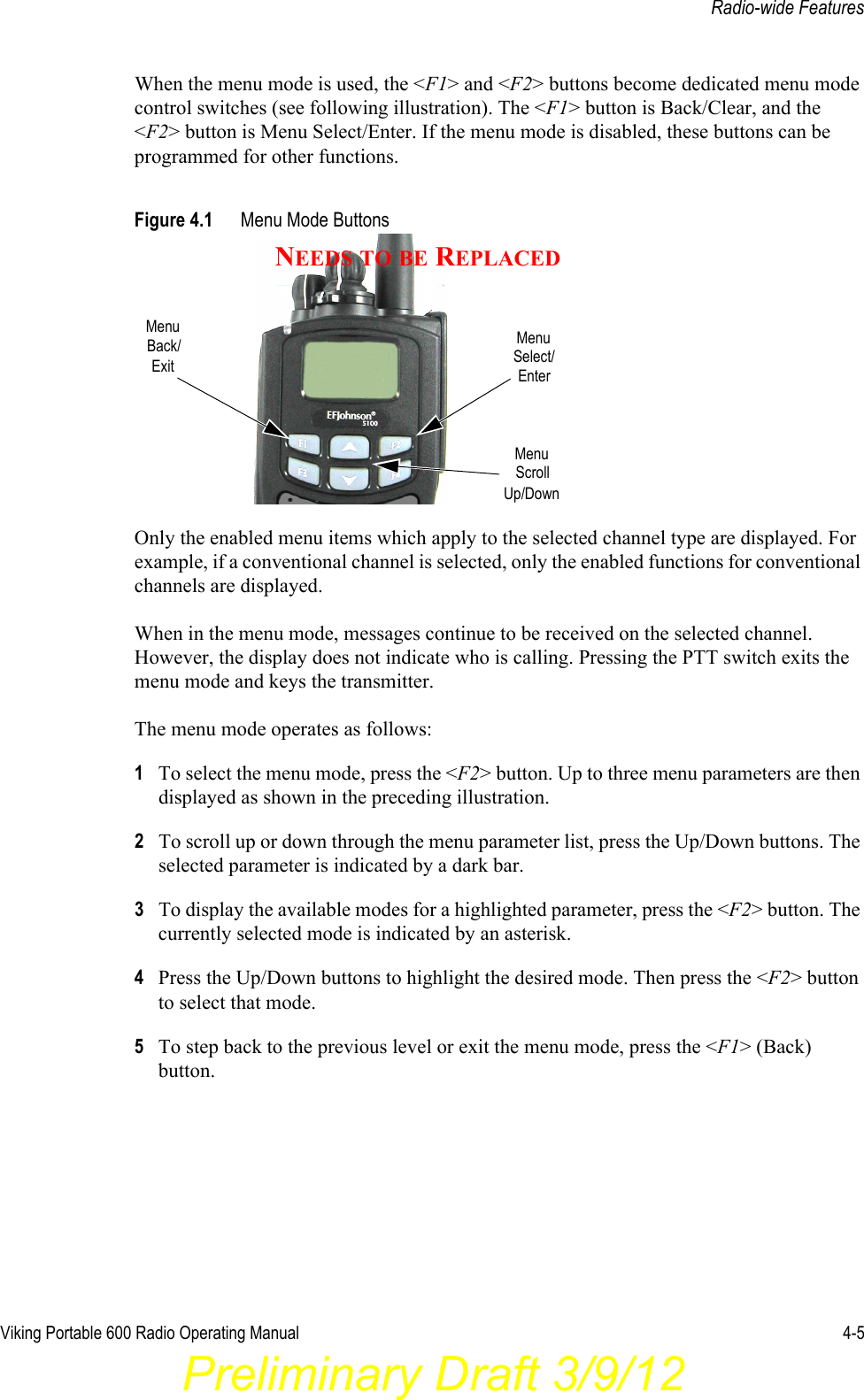 Viking Portable 600 Radio Operating Manual 4-5Radio-wide FeaturesWhen the menu mode is used, the &lt;F1&gt; and &lt;F2&gt; buttons become dedicated menu mode control switches (see following illustration). The &lt;F1&gt; button is Back/Clear, and the &lt;F2&gt; button is Menu Select/Enter. If the menu mode is disabled, these buttons can be programmed for other functions.Figure 4.1 Menu Mode ButtonsOnly the enabled menu items which apply to the selected channel type are displayed. For example, if a conventional channel is selected, only the enabled functions for conventional channels are displayed.When in the menu mode, messages continue to be received on the selected channel. However, the display does not indicate who is calling. Pressing the PTT switch exits the menu mode and keys the transmitter.The menu mode operates as follows:1To select the menu mode, press the &lt;F2&gt; button. Up to three menu parameters are then displayed as shown in the preceding illustration.2To scroll up or down through the menu parameter list, press the Up/Down buttons. The selected parameter is indicated by a dark bar.3To display the available modes for a highlighted parameter, press the &lt;F2&gt; button. The currently selected mode is indicated by an asterisk.4Press the Up/Down buttons to highlight the desired mode. Then press the &lt;F2&gt; button to select that mode.5To step back to the previous level or exit the menu mode, press the &lt;F1&gt; (Back) button.MenuExitBack/ MenuSelect/EnterMenuScrollUp/DownNEEDS TO BE REPLACEDPreliminary Draft 3/9/12