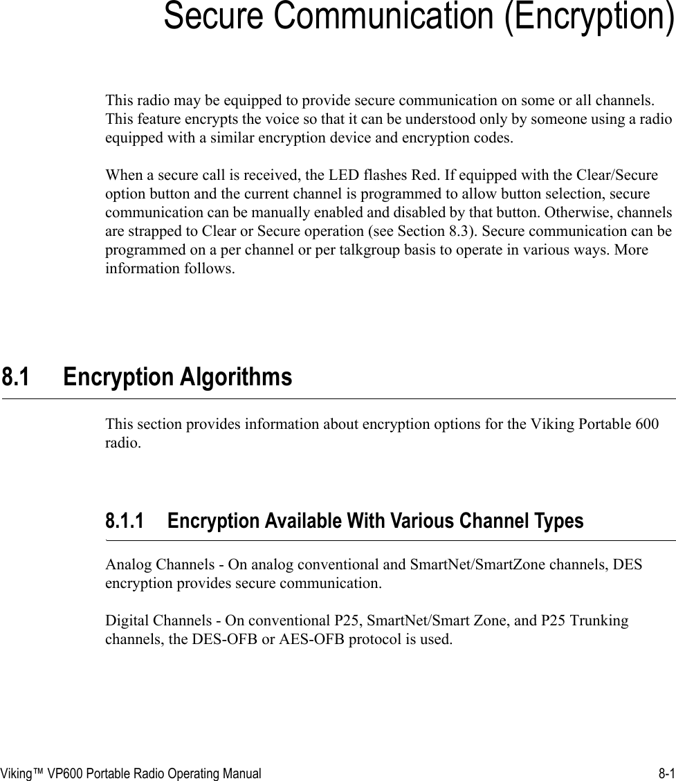 Viking™ VP600 Portable Radio Operating Manual 8-1SECTIONSection 8Secure Communication (Encryption)This radio may be equipped to provide secure communication on some or all channels. This feature encrypts the voice so that it can be understood only by someone using a radio equipped with a similar encryption device and encryption codes.When a secure call is received, the LED flashes Red. If equipped with the Clear/Secure option button and the current channel is programmed to allow button selection, secure communication can be manually enabled and disabled by that button. Otherwise, channels are strapped to Clear or Secure operation (see Section 8.3). Secure communication can be programmed on a per channel or per talkgroup basis to operate in various ways. More information follows.8.1 Encryption AlgorithmsThis section provides information about encryption options for the Viking Portable 600 radio.8.1.1 Encryption Available With Various Channel TypesAnalog Channels - On analog conventional and SmartNet/SmartZone channels, DES encryption provides secure communication.Digital Channels - On conventional P25, SmartNet/Smart Zone, and P25 Trunking channels, the DES-OFB or AES-OFB protocol is used.