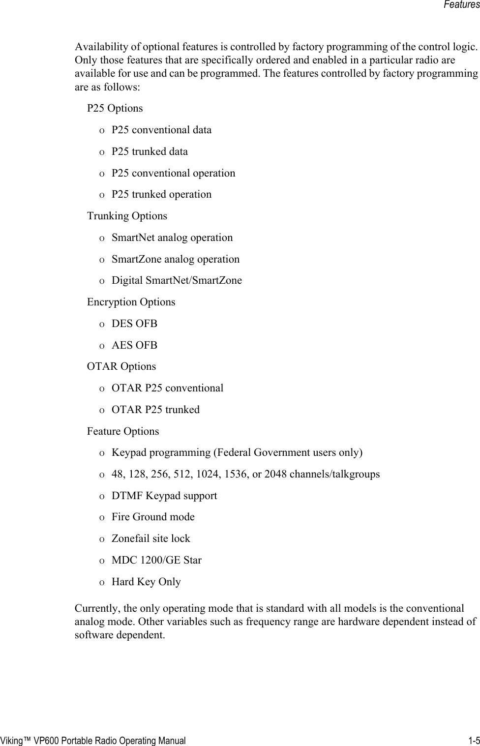 Viking™ VP600 Portable Radio Operating Manual 1-5FeaturesAvailability of optional features is controlled by factory programming of the control logic. Only those features that are specifically ordered and enabled in a particular radio are available for use and can be programmed. The features controlled by factory programming are as follows:P25 OptionsΟP25 conventional dataΟP25 trunked dataΟP25 conventional operationΟP25 trunked operationTrunking OptionsΟSmartNet analog operationΟSmartZone analog operationΟDigital SmartNet/SmartZoneEncryption OptionsΟDES OFBΟAES OFBOTAR OptionsΟOTAR P25 conventionalΟOTAR P25 trunkedFeature OptionsΟKeypad programming (Federal Government users only)Ο48, 128, 256, 512, 1024, 1536, or 2048 channels/talkgroupsΟDTMF Keypad supportΟFire Ground modeΟZonefail site lockΟMDC 1200/GE StarΟHard Key OnlyCurrently, the only operating mode that is standard with all models is the conventional analog mode. Other variables such as frequency range are hardware dependent instead of software dependent.