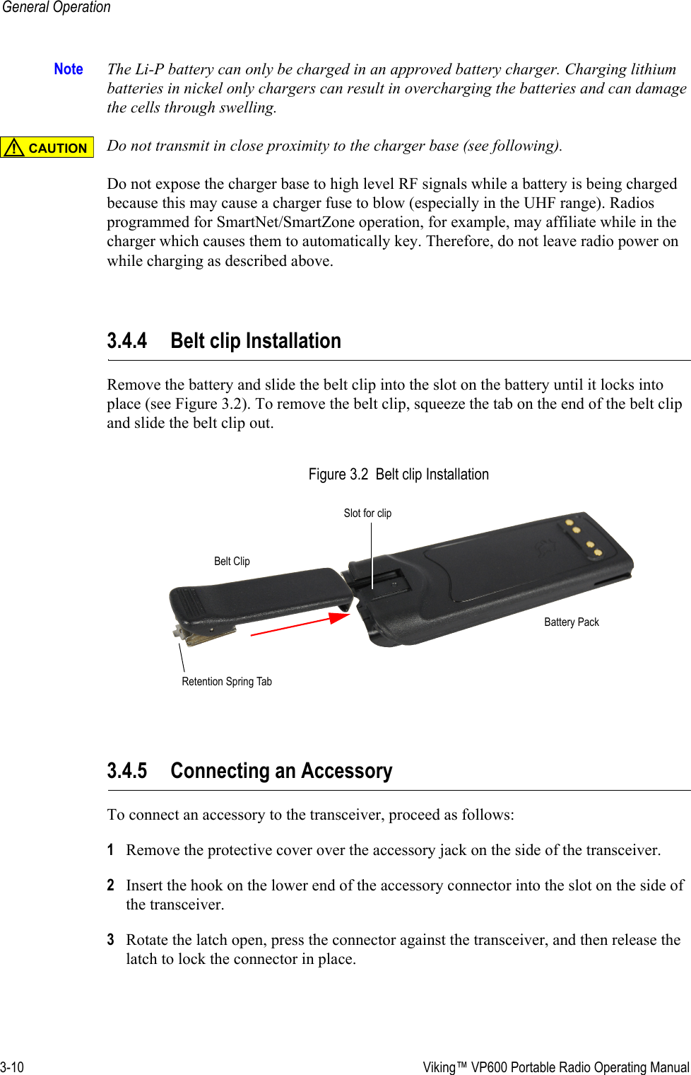 3-10  Viking™ VP600 Portable Radio Operating ManualGeneral OperationNote The Li-P battery can only be charged in an approved battery charger. Charging lithium batteries in nickel only chargers can result in overcharging the batteries and can damage the cells through swelling. Do not transmit in close proximity to the charger base (see following).Do not expose the charger base to high level RF signals while a battery is being charged because this may cause a charger fuse to blow (especially in the UHF range). Radios programmed for SmartNet/SmartZone operation, for example, may affiliate while in the charger which causes them to automatically key. Therefore, do not leave radio power on while charging as described above.3.4.4 Belt clip InstallationRemove the battery and slide the belt clip into the slot on the battery until it locks into place (see Figure 3.2). To remove the belt clip, squeeze the tab on the end of the belt clip and slide the belt clip out.Figure 3.2  Belt clip Installation3.4.5 Connecting an AccessoryTo connect an accessory to the transceiver, proceed as follows:1Remove the protective cover over the accessory jack on the side of the transceiver.2Insert the hook on the lower end of the accessory connector into the slot on the side of the transceiver.3Rotate the latch open, press the connector against the transceiver, and then release the latch to lock the connector in place.CAUTION!Belt ClipSlot for clipBattery PackRetention Spring Tab