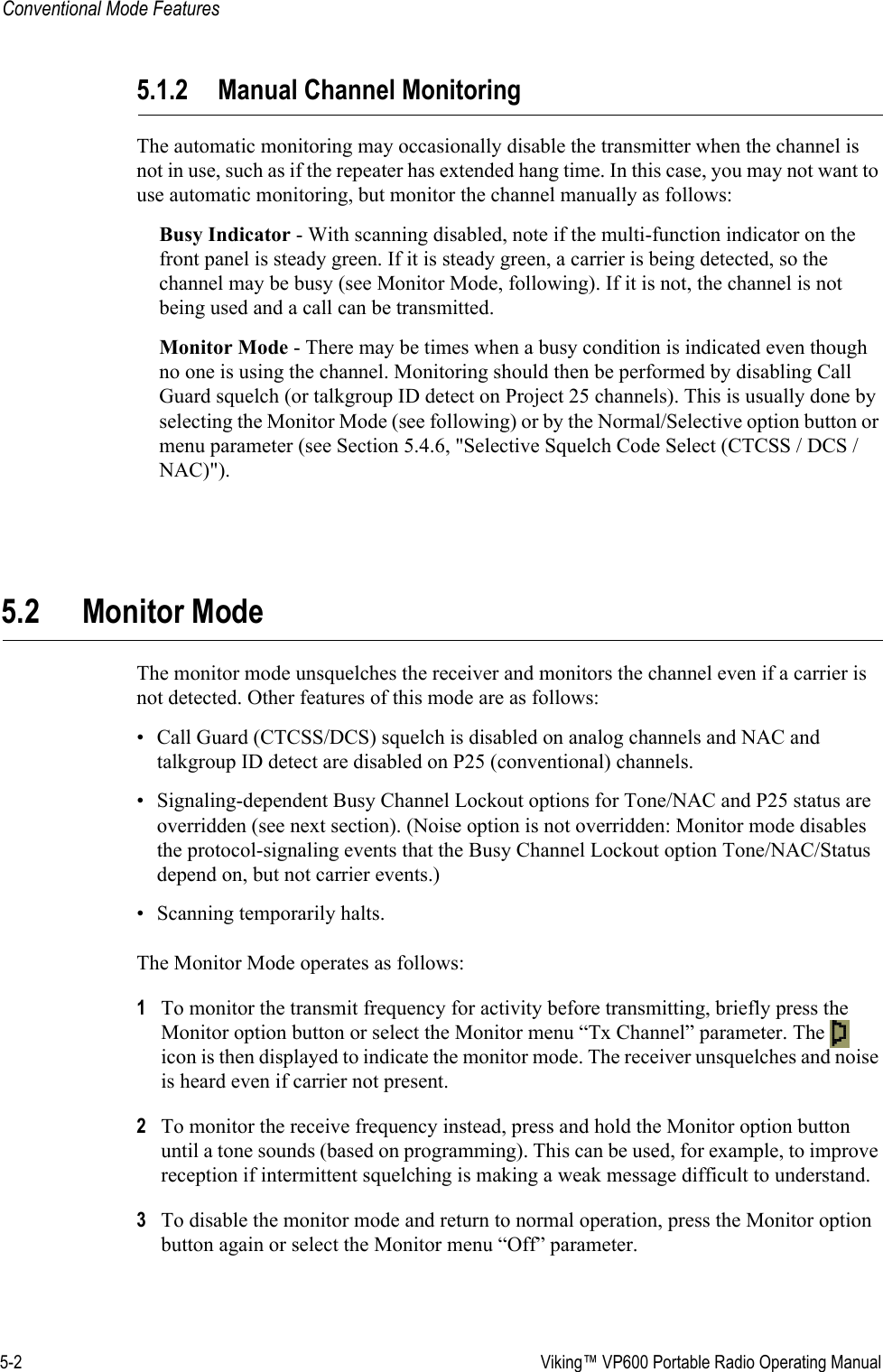 5-2  Viking™ VP600 Portable Radio Operating ManualConventional Mode Features5.1.2 Manual Channel MonitoringThe automatic monitoring may occasionally disable the transmitter when the channel is not in use, such as if the repeater has extended hang time. In this case, you may not want to use automatic monitoring, but monitor the channel manually as follows:Busy Indicator - With scanning disabled, note if the multi-function indicator on the front panel is steady green. If it is steady green, a carrier is being detected, so the channel may be busy (see Monitor Mode, following). If it is not, the channel is not being used and a call can be transmitted. Monitor Mode - There may be times when a busy condition is indicated even though no one is using the channel. Monitoring should then be performed by disabling Call Guard squelch (or talkgroup ID detect on Project 25 channels). This is usually done by selecting the Monitor Mode (see following) or by the Normal/Selective option button or menu parameter (see Section 5.4.6, &quot;Selective Squelch Code Select (CTCSS / DCS / NAC)&quot;).5.2 Monitor ModeThe monitor mode unsquelches the receiver and monitors the channel even if a carrier is not detected. Other features of this mode are as follows:• Call Guard (CTCSS/DCS) squelch is disabled on analog channels and NAC and talkgroup ID detect are disabled on P25 (conventional) channels.• Signaling-dependent Busy Channel Lockout options for Tone/NAC and P25 status are overridden (see next section). (Noise option is not overridden: Monitor mode disables the protocol-signaling events that the Busy Channel Lockout option Tone/NAC/Status depend on, but not carrier events.)• Scanning temporarily halts.The Monitor Mode operates as follows:1To monitor the transmit frequency for activity before transmitting, briefly press the Monitor option button or select the Monitor menu “Tx Channel” parameter. The   icon is then displayed to indicate the monitor mode. The receiver unsquelches and noise is heard even if carrier not present.2To monitor the receive frequency instead, press and hold the Monitor option button until a tone sounds (based on programming). This can be used, for example, to improve reception if intermittent squelching is making a weak message difficult to understand.3To disable the monitor mode and return to normal operation, press the Monitor option button again or select the Monitor menu “Off” parameter.