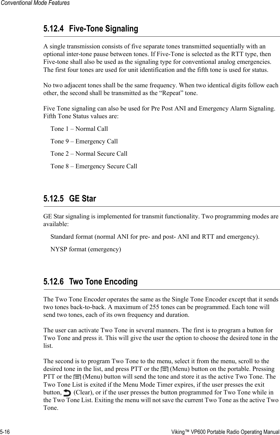 5-16  Viking™ VP600 Portable Radio Operating ManualConventional Mode Features5.12.4 Five-Tone SignalingA single transmission consists of five separate tones transmitted sequentially with an optional inter-tone pause between tones. If Five-Tone is selected as the RTT type, then Five-tone shall also be used as the signaling type for conventional analog emergencies. The first four tones are used for unit identification and the fifth tone is used for status.No two adjacent tones shall be the same frequency. When two identical digits follow each other, the second shall be transmitted as the “Repeat” tone.Five Tone signaling can also be used for Pre Post ANI and Emergency Alarm Signaling. Fifth Tone Status values are:Tone 1 – Normal CallTone 9 – Emergency CallTone 2 – Normal Secure CallTone 8 – Emergency Secure Call5.12.5 GE StarGE Star signaling is implemented for transmit functionality. Two programming modes are available: Standard format (normal ANI for pre- and post- ANI and RTT and emergency).NYSP format (emergency)5.12.6 Two Tone EncodingThe Two Tone Encoder operates the same as the Single Tone Encoder except that it sends two tones back-to-back. A maximum of 255 tones can be programmed. Each tone will send two tones, each of its own frequency and duration.The user can activate Two Tone in several manners. The first is to program a button for Two Tone and press it. This will give the user the option to choose the desired tone in the list.The second is to program Two Tone to the menu, select it from the menu, scroll to the desired tone in the list, and press PTT or the   (Menu) button on the portable. Pressing PTT or the   (Menu) button will send the tone and store it as the active Two Tone. The Two Tone List is exited if the Menu Mode Timer expires, if the user presses the exit button,   (Clear), or if the user presses the button programmed for Two Tone while in the Two Tone List. Exiting the menu will not save the current Two Tone as the active Two Tone.