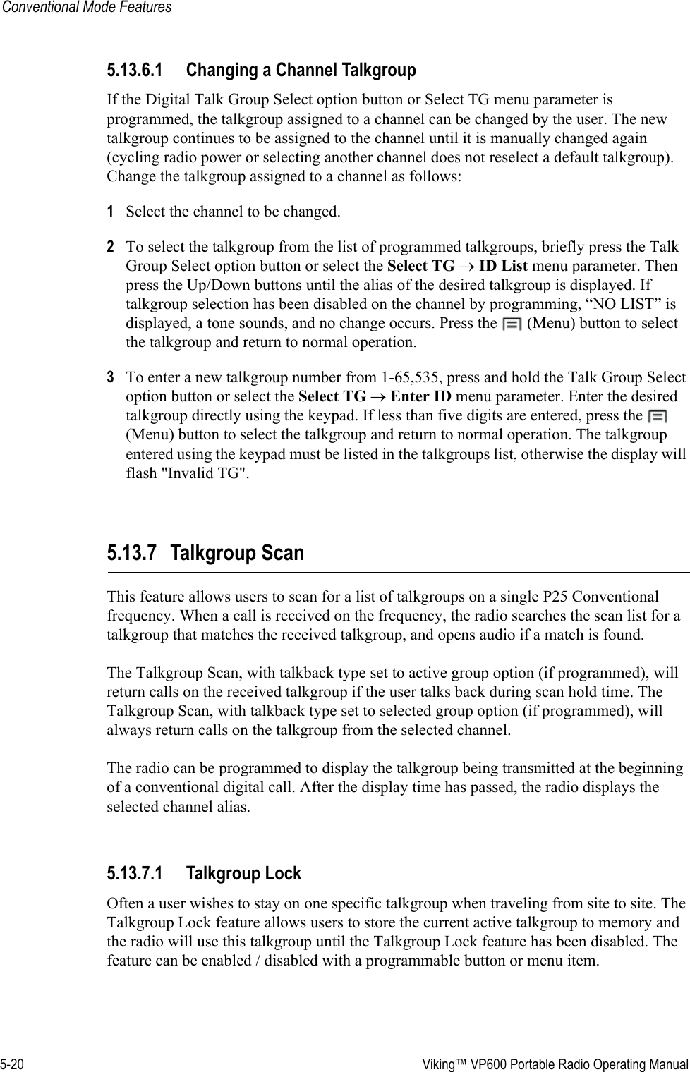 5-20  Viking™ VP600 Portable Radio Operating ManualConventional Mode Features5.13.6.1 Changing a Channel TalkgroupIf the Digital Talk Group Select option button or Select TG menu parameter is programmed, the talkgroup assigned to a channel can be changed by the user. The new talkgroup continues to be assigned to the channel until it is manually changed again (cycling radio power or selecting another channel does not reselect a default talkgroup). Change the talkgroup assigned to a channel as follows:1Select the channel to be changed.2To select the talkgroup from the list of programmed talkgroups, briefly press the Talk Group Select option button or select the Select TG → ID List menu parameter. Then press the Up/Down buttons until the alias of the desired talkgroup is displayed. If talkgroup selection has been disabled on the channel by programming, “NO LIST” is displayed, a tone sounds, and no change occurs. Press the   (Menu) button to select the talkgroup and return to normal operation.3To enter a new talkgroup number from 1-65,535, press and hold the Talk Group Select option button or select the Select TG → Enter ID menu parameter. Enter the desired talkgroup directly using the keypad. If less than five digits are entered, press the   (Menu) button to select the talkgroup and return to normal operation. The talkgroup entered using the keypad must be listed in the talkgroups list, otherwise the display will flash &quot;Invalid TG&quot;.5.13.7 Talkgroup ScanThis feature allows users to scan for a list of talkgroups on a single P25 Conventional frequency. When a call is received on the frequency, the radio searches the scan list for a talkgroup that matches the received talkgroup, and opens audio if a match is found. The Talkgroup Scan, with talkback type set to active group option (if programmed), will return calls on the received talkgroup if the user talks back during scan hold time. The Talkgroup Scan, with talkback type set to selected group option (if programmed), will always return calls on the talkgroup from the selected channel. The radio can be programmed to display the talkgroup being transmitted at the beginning of a conventional digital call. After the display time has passed, the radio displays the selected channel alias.5.13.7.1 Talkgroup LockOften a user wishes to stay on one specific talkgroup when traveling from site to site. The Talkgroup Lock feature allows users to store the current active talkgroup to memory and the radio will use this talkgroup until the Talkgroup Lock feature has been disabled. The feature can be enabled / disabled with a programmable button or menu item.