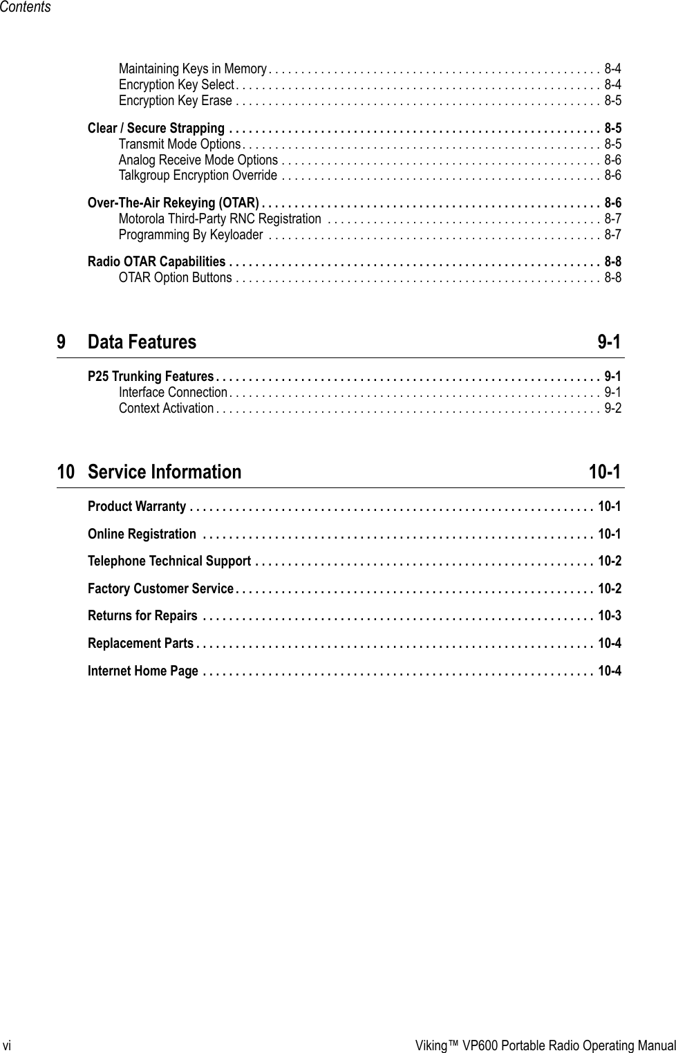 vi Viking™ VP600 Portable Radio Operating ManualContentsMaintaining Keys in Memory. . . . . . . . . . . . . . . . . . . . . . . . . . . . . . . . . . . . . . . . . . . . . . . . . . . 8-4Encryption Key Select. . . . . . . . . . . . . . . . . . . . . . . . . . . . . . . . . . . . . . . . . . . . . . . . . . . . . . . . 8-4Encryption Key Erase . . . . . . . . . . . . . . . . . . . . . . . . . . . . . . . . . . . . . . . . . . . . . . . . . . . . . . . . 8-5Clear / Secure Strapping . . . . . . . . . . . . . . . . . . . . . . . . . . . . . . . . . . . . . . . . . . . . . . . . . . . . . . . . . 8-5Transmit Mode Options. . . . . . . . . . . . . . . . . . . . . . . . . . . . . . . . . . . . . . . . . . . . . . . . . . . . . . . 8-5Analog Receive Mode Options . . . . . . . . . . . . . . . . . . . . . . . . . . . . . . . . . . . . . . . . . . . . . . . . . 8-6Talkgroup Encryption Override . . . . . . . . . . . . . . . . . . . . . . . . . . . . . . . . . . . . . . . . . . . . . . . . . 8-6Over-The-Air Rekeying (OTAR) . . . . . . . . . . . . . . . . . . . . . . . . . . . . . . . . . . . . . . . . . . . . . . . . . . . . 8-6Motorola Third-Party RNC Registration  . . . . . . . . . . . . . . . . . . . . . . . . . . . . . . . . . . . . . . . . . . 8-7Programming By Keyloader  . . . . . . . . . . . . . . . . . . . . . . . . . . . . . . . . . . . . . . . . . . . . . . . . . . . 8-7Radio OTAR Capabilities . . . . . . . . . . . . . . . . . . . . . . . . . . . . . . . . . . . . . . . . . . . . . . . . . . . . . . . . . 8-8OTAR Option Buttons . . . . . . . . . . . . . . . . . . . . . . . . . . . . . . . . . . . . . . . . . . . . . . . . . . . . . . . . 8-89 Data Features 9-1P25 Trunking Features . . . . . . . . . . . . . . . . . . . . . . . . . . . . . . . . . . . . . . . . . . . . . . . . . . . . . . . . . . . 9-1Interface Connection. . . . . . . . . . . . . . . . . . . . . . . . . . . . . . . . . . . . . . . . . . . . . . . . . . . . . . . . . 9-1Context Activation . . . . . . . . . . . . . . . . . . . . . . . . . . . . . . . . . . . . . . . . . . . . . . . . . . . . . . . . . . . 9-210 Service Information 10-1Product Warranty . . . . . . . . . . . . . . . . . . . . . . . . . . . . . . . . . . . . . . . . . . . . . . . . . . . . . . . . . . . . . . 10-1Online Registration  . . . . . . . . . . . . . . . . . . . . . . . . . . . . . . . . . . . . . . . . . . . . . . . . . . . . . . . . . . . . 10-1Telephone Technical Support . . . . . . . . . . . . . . . . . . . . . . . . . . . . . . . . . . . . . . . . . . . . . . . . . . . . 10-2Factory Customer Service . . . . . . . . . . . . . . . . . . . . . . . . . . . . . . . . . . . . . . . . . . . . . . . . . . . . . . . 10-2Returns for Repairs  . . . . . . . . . . . . . . . . . . . . . . . . . . . . . . . . . . . . . . . . . . . . . . . . . . . . . . . . . . . . 10-3Replacement Parts . . . . . . . . . . . . . . . . . . . . . . . . . . . . . . . . . . . . . . . . . . . . . . . . . . . . . . . . . . . . . 10-4Internet Home Page . . . . . . . . . . . . . . . . . . . . . . . . . . . . . . . . . . . . . . . . . . . . . . . . . . . . . . . . . . . . 10-4