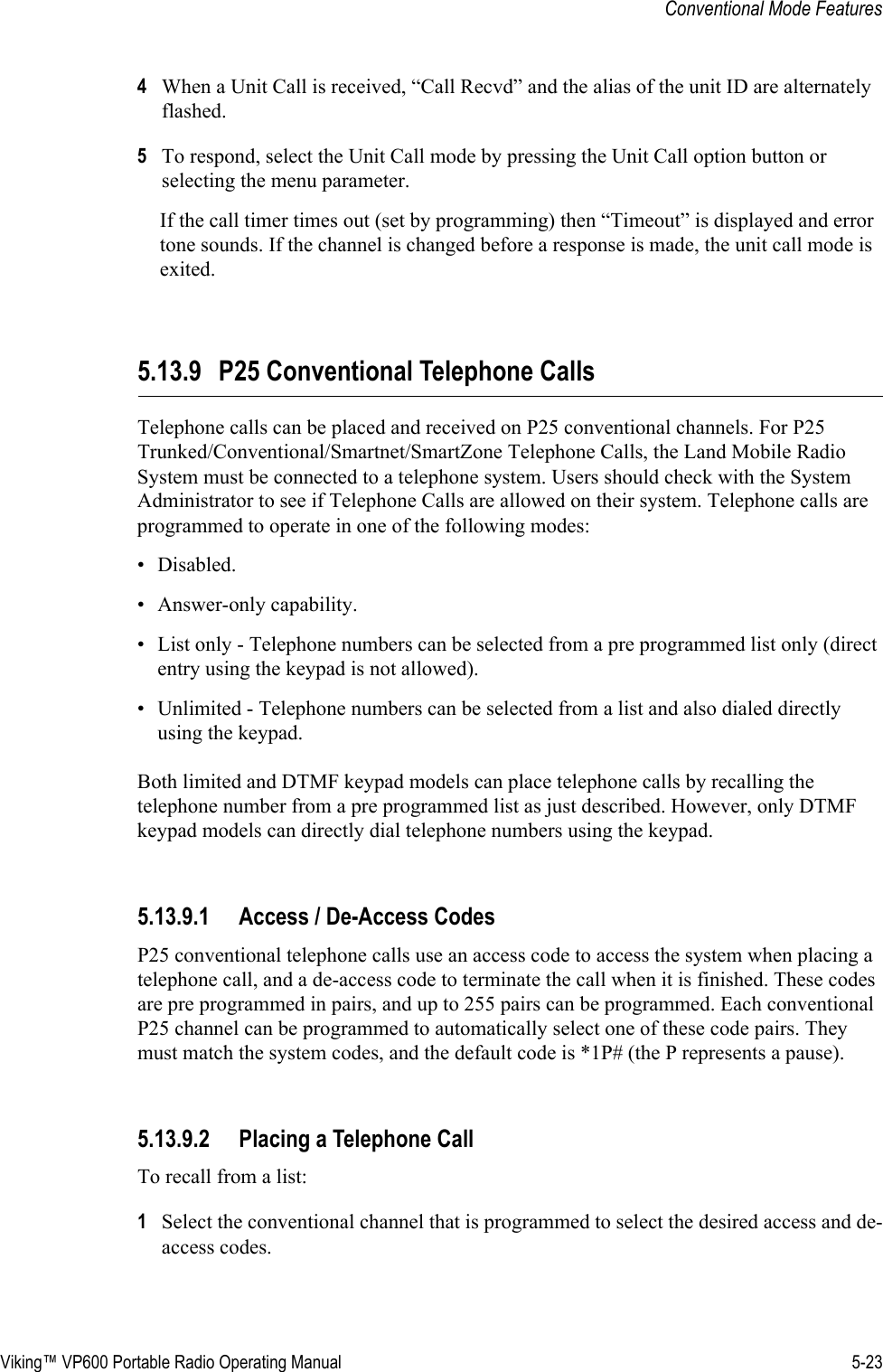 Viking™ VP600 Portable Radio Operating Manual 5-23Conventional Mode Features4When a Unit Call is received, “Call Recvd” and the alias of the unit ID are alternately flashed.5To respond, select the Unit Call mode by pressing the Unit Call option button or selecting the menu parameter.If the call timer times out (set by programming) then “Timeout” is displayed and error tone sounds. If the channel is changed before a response is made, the unit call mode is exited.5.13.9 P25 Conventional Telephone CallsTelephone calls can be placed and received on P25 conventional channels. For P25 Trunked/Conventional/Smartnet/SmartZone Telephone Calls, the Land Mobile Radio System must be connected to a telephone system. Users should check with the System Administrator to see if Telephone Calls are allowed on their system. Telephone calls are programmed to operate in one of the following modes:• Disabled.• Answer-only capability.• List only - Telephone numbers can be selected from a pre programmed list only (direct entry using the keypad is not allowed).• Unlimited - Telephone numbers can be selected from a list and also dialed directly using the keypad.Both limited and DTMF keypad models can place telephone calls by recalling the telephone number from a pre programmed list as just described. However, only DTMF keypad models can directly dial telephone numbers using the keypad.5.13.9.1 Access / De-Access CodesP25 conventional telephone calls use an access code to access the system when placing a telephone call, and a de-access code to terminate the call when it is finished. These codes are pre programmed in pairs, and up to 255 pairs can be programmed. Each conventional P25 channel can be programmed to automatically select one of these code pairs. They must match the system codes, and the default code is *1P# (the P represents a pause).5.13.9.2 Placing a Telephone CallTo recall from a list:1Select the conventional channel that is programmed to select the desired access and de-access codes.