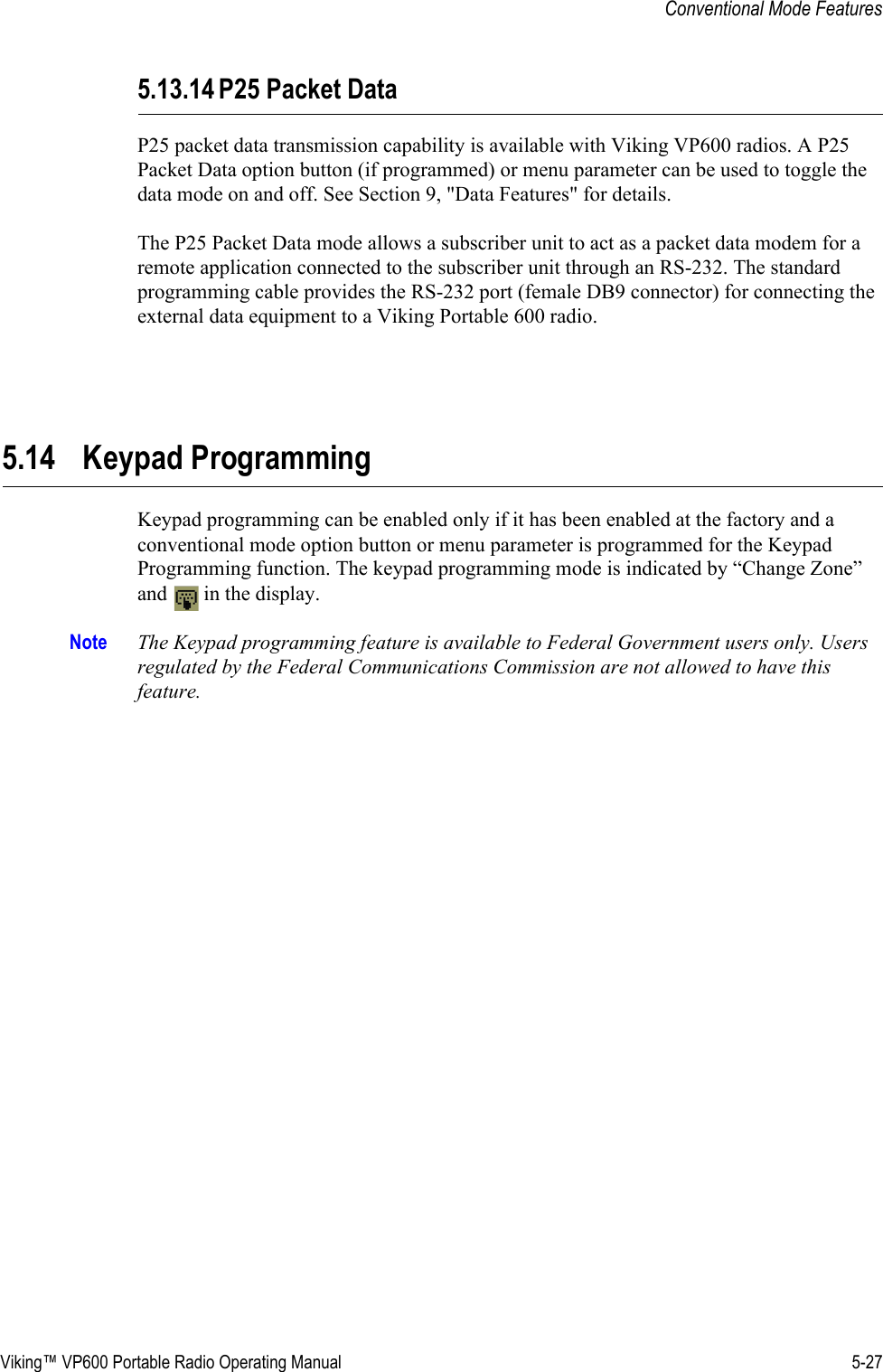 Viking™ VP600 Portable Radio Operating Manual 5-27Conventional Mode Features5.13.14 P25 Packet DataP25 packet data transmission capability is available with Viking VP600 radios. A P25 Packet Data option button (if programmed) or menu parameter can be used to toggle the data mode on and off. See Section 9, &quot;Data Features&quot; for details.The P25 Packet Data mode allows a subscriber unit to act as a packet data modem for a remote application connected to the subscriber unit through an RS-232. The standard programming cable provides the RS-232 port (female DB9 connector) for connecting the external data equipment to a Viking Portable 600 radio.5.14 Keypad ProgrammingKeypad programming can be enabled only if it has been enabled at the factory and a conventional mode option button or menu parameter is programmed for the Keypad Programming function. The keypad programming mode is indicated by “Change Zone” and   in the display.Note The Keypad programming feature is available to Federal Government users only. Users regulated by the Federal Communications Commission are not allowed to have this feature.